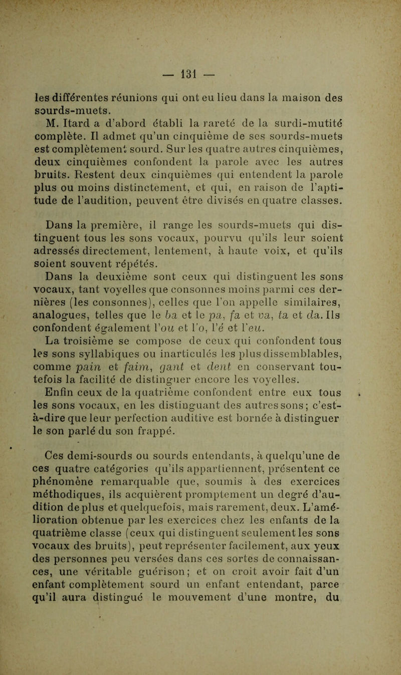 les différentes réunions qui ont eu lieu dans la maison des sourds-muets. M. Itard a d’abord établi la rareté de la surdi-mutité complète. Il admet qu’un cinquième de ses sourds-muets est complètement sourd. Sur les quatre autres cinquièmes, deux cinquièmes confondent la parole avec les autres bruits. Restent deux cinquièmes qui entendent la parole plus ou moins distinctement, et qui, en raison de l’apti- tude de l’audition, peuvent être divisés en quatre classes. Dans la première, il range les sourds-muets qui dis- tinguent tous les sons vocaux, pourvu qu’ils leur soient adressés directement, lentement, à haute voix, et qu’ils soient souvent répétés. Dans la deuxième sont ceux qui distinguent les sons vocaux, tant voyelles que consonnes moins parmi ces der- nières (les consonnes), celles que l’on appelle similaires, analogues, telles que le 6a et le pa, fa et ua, ta et da. Ils confondent également Y ou et l’o, Yè et l'eu. La troisième se compose de ceux qui confondent tous les sons syllabiques ou inarticulés les plus dissemblables, comme pain et faim, gant et dent en conservant tou- tefois la facilité de distinguer encore les voyelles. Enfin ceux de la quatrième confondent entre eux tous les sons vocaux, en les distinguant des autres sons; c’est- à-dire que leur perfection auditive est bornée à distinguer le son parlé du son frappé. Ces demi-sourds ou sourds entendants, à quelqu’une de ces quatre catégories qu’ils appartiennent, présentent ce phénomène remarquable que, soumis à des exercices méthodiques, ils acquièrent promptement un degré d’au- dition déplus et quelquefois, mais rarement, deux. L’amé- lioration obtenue par les exercices chez les enfants de la quatrième classe (ceux qui distinguent seulement les sons vocaux des bruits), peut représenter facilement, aux yeux des personnes peu versées dans ces sortes de connaissan- ces, une véritable guérison; et on croit avoir fait d’un enfant complètement sourd un enfant entendant, parce qu’il aura distingué le mouvement d’une montre, du