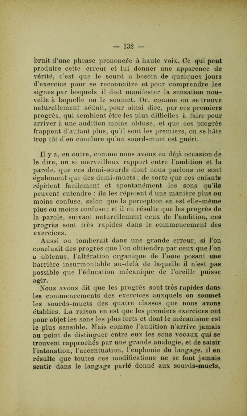 bruit d’une phrase prononcée à haute voix. Ce qui peut produire cette erreur et lui donner une apparence de vérité, c’est que le sourd a besoin de quelques jours d’exercice pour se reconnaître et pour comprendre les signes par lesquels il doit manifester la sensation nou- velle à laquelle on le soumet. Or, comme on se trouve naturellement séduit, pour ainsi dire, par ces premiers progrès, qui semblent être les plus difficiles à faire pour arriver à une audition moins obtuse, et que ces progrès frappent d’autant plus, qu’il sont les premiers, on se hâte trop tôt d’en conclure qu’un sourd-muet est guéri. Il y a, en outre, comme nous avons eu déjà occasion de le dire, un si merveilleux rapport entre l’audition et la parole, que ces demi-sourds dont nous parlons ne sont également que des demi-muets ; de sorte que ces enfants répètent facilement et spontanément les sons qu’ils peuvent entendre : ils les répètent d’une manière plus ou moins confuse, selon que la perception en est elle-même plus ou moins confuse ; et il en résulte que les progrès de la parole, suivant naturellement ceux de l’audition, ces progrès sont très rapides dans le commencement des exercices. Aussi on tomberait dans une grande erreur, si l’on concluait des progrès que l’on obtiendra par ceux que l’on a obtenus, l’altération organique de l’ouïe posant une barrière insurmontable au-delà de laquelle il n’est pas possible que l’éducation mécanique de l’oreille puisse agir. Nous avons dit que les progrès sont très rapides dans les commencements des exercices auxquels on soumet les sourds-muets des quatre classes que nous avons établies. La raison en est que les premiers exercices ont pour objet les sons les plus forts et dont le mécanisme est le plus sensible. Mais comme l’audition n’arrive jamais au point de distinguer entre eux les sons vocaux qui se trouvent rapprochés par une grande analogie, et de saisir l’intonation, l’accentuation, l’euphonie du langage, il en résulte que toutes ces modifications ne se font jamais sentir dans le langage parlé donné aux sourds-muets,