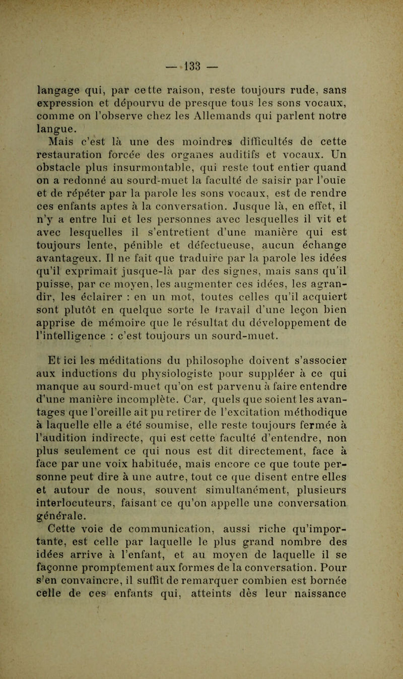 langage qui, par cette raison, reste toujours rude, sans expression et dépourvu de presque tous les sons vocaux, comme on l’observe chez les Allemands qui parlent notre langue. Mais c’est là une des moindres difficultés de cette restauration forcée des organes auditifs et vocaux. Un obstacle plus insurmontable, qui reste tout entier quand on a redonné au sourd-muet la faculté de saisir par l’ouïe et de répéter par la parole les sons vocaux, est de rendre ces enfants aptes à la conversation. Jusque là, en effet, il n’y a entre lui et les personnes avec lesquelles il vit et avec lesquelles il s’entretient d’une manière qui est toujours lente, pénible et défectueuse, aucun échange avantageux. Il ne fait que traduire par la parole les idées qu’il exprimait jusque-là par des signes, mais sans qu’il puisse, par ce moyen, les augmenter ces idées, les agran- dir, les éclairer : en un mot, toutes celles qu’il acquiert sont plutôt en quelque sorte le Iravail d’une leçon bien apprise de mémoire que le résultat du développement de l’intelligence : c’est toujours un sourd-muet. Et ici les méditations du philosophe doivent s’associer aux inductions du physiologiste pour suppléer à ce qui manque au sourd-muet qu’on est parvenu à faire entendre d’une manière incomplète. Car, quels que soient les avan- tages que l’oreille ait pu retirer de l’excitation méthodique à laquelle elle a été soumise, elle reste toujours fermée à l’audition indirecte, qui est cette faculté d’entendre, non plus seulement ce qui nous est dit directement, face à face par une voix habituée, mais encore ce que toute per- sonne peut dire à une autre, tout ce que disent entre elles et autour de nous, souvent simultanément, plusieurs interlocuteurs, faisant ce qu’on appelle une conversation générale. Cette voie de communication, aussi riche qu’impor- tante, est celle par laquelle le plus grand nombre des idées arrive à l’enfant, et au moyen de laquelle il se façonne promptement aux formes de la conversation. Pour s’en convaincre, il suffit de remarquer combien est bornée celle de ces enfants qui, atteints dès leur naissance