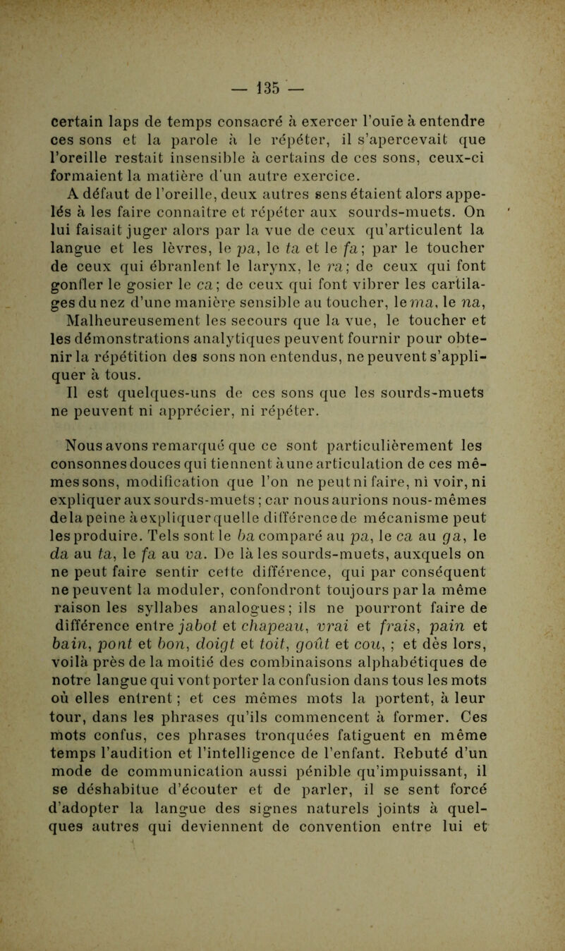 certain laps de temps consacré à exercer l’ouïe à entendre ces sons et la parole à le répéter, il s’apercevait que l’oreille restait insensible à certains de ces sons, ceux-ci formaient la matière d’un autre exercice. A défaut de l’oreille, deux autres sens étaient alors appe- lés à les faire connaître et répéter aux sourds-muets. On lui faisait juger alors par la vue de ceux qu’articulent la langue et les lèvres, le pa, le ta et le fa ; par le toucher de ceux qui ébranlent le larynx, le ra; de ceux qui font gonfler le gosier le ca; de ceux qui font vibrer les cartila- ges du nez d’une manière sensible au toucher, le ma, le na, Malheureusement les secours que la vue, le toucher et les démonstrations analytiques peuvent fournir pour obte- nir la répétition des sons non entendus, ne peuvent s’appli- quer à tous. Il est quelques-uns de ces sons que les sourds-muets ne peuvent ni apprécier, ni répéter. Nous avons remarqué que ce sont particulièrement les consonnes douces qui tiennent aune articulation de ces mê- messons, modification que l’on ne peutni faire, ni voir, ni expliquer aux sourds-muets ; car nous aurions nous- mêmes delà peine àexpliquer quelle différence de mécanisme peut les produire. Tels sont le ba comparé au pa, le ca au ga, le da au ta, le fa au va. De là les sourds-muets, auxquels on ne peut faire sentir cette différence, qui par conséquent ne peuvent la moduler, confondront toujours par la même raison les syllabes analogues ; ils ne pourront faire de différence entre jabot et chapeau, vrai et frais, pain et bain, pont et bon, doigt et toit, goût et cou, ; et dès lors, voilà près de la moitié des combinaisons alphabétiques de notre langue qui vont porter la confusion dans tous les mots où elles entrent ; et ces mêmes mots la portent, à leur tour, dans les phrases qu’ils commencent à former. Ces mots confus, ces phrases tronquées fatiguent en même temps l’audition et l’intelligence de l’enfant. Rebuté d’un mode de communication aussi pénible qu’impuissant, il se déshabitue d’écouter et de parler, il se sent forcé d’adopter la langue des signes naturels joints à quel- ques autres qui deviennent de convention entre lui et