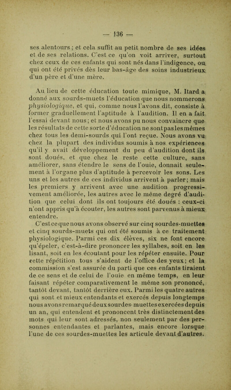 ses alentours ; et cela suffît au petit nombre de ses idées et de ses relations. C’est ce qu’on voit arriver, surtout chez ceux de ces enfants qui sont nés dans l’indigence, ou qui ont été privés dès leur bas-âge des soins industrieux d’un père et d’une mère. Au lieu de cette éducation toute mimique, M. Itard a donné aux sourds-muets l’éducation que nous nommerons physiologique, et qui, comme nous l’avons dit, consiste à former graduellement l’aptitude à l’audition. Il en a fait l’essai devant nous ; et nous avons pu nous convaincre que les résultats de cette sorte d’éducation ne sontpas les mêmes chez tous les demi-sourds qui l’ont reçue. Nous avons vu chez la plupart des individus soumis à nos expériences qu’il y avait développement du peu d’audition dont ils sont doués, et que chez le reste cette culture, sans améliorer, sans étendre le sens de l’ouïe, donnait seule- ment à l’organe plus d’aptitude à percevoir les sons. Les uns et les autres de ces individus arrivent à parler; mais les premiers y arrivent avec une audition progressi- vement améliorée, les autres avec le même degré d’audi- tion que celui dont ils ont toujours été doués : ceux-ci n’ont appris qu’à écouter, les autres sont parvenus à mieux entendre. C’est ce que nous avons observé sur cinq sourdes-muettes et cinq sourds-muets qui ont été soumis à ce traitement physiologique. Parmi ces dix élèves, six ne font encore qu’épeler, c’est-à-dire prononcer les syllabes, soit en les lisant, soit en les écoutant pour les répéter ensuite. Pour cette répétition tous s’aident de l’offîce des yeux; et la commission s’est assurée du parti que ces enfants tiraient de ce sens et de celui de l’ouïe en même temps, en leur faisant répéter comparativement le même son prononcé, tantôt devant, tantôt derrière eux. Parmi les quatre autres qui sont et mieux entendants et exercés depuis longtemps nous avonsremarquédeuxsourdes- muettesexercéesdepuis un an, qui entendent et prononcent très distinctement des mots qui leur sont adressés, non seulement par des per- sonnes entendantes et parlantes, mais encore lorsque l’une de ces sourdes-muettes les articule devant d’autres.