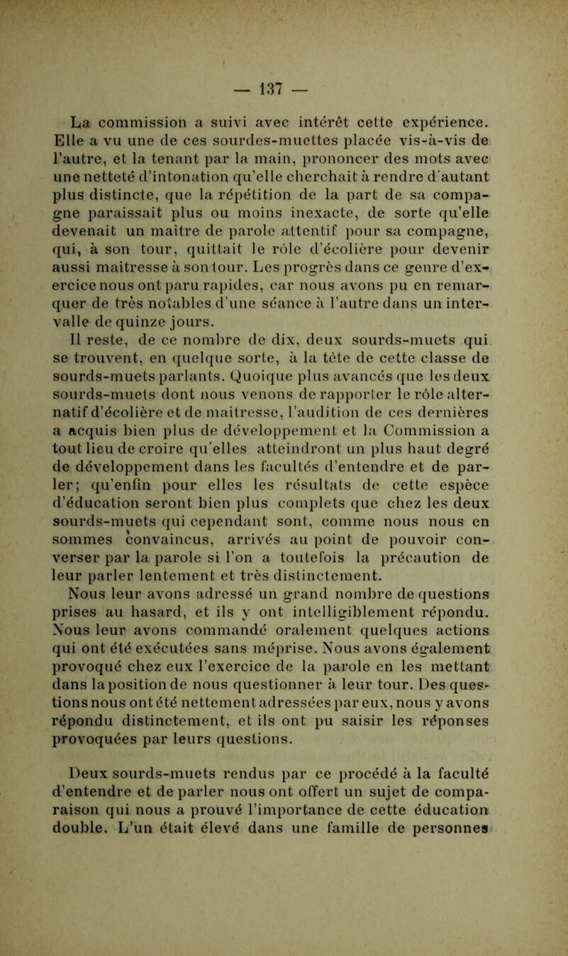 La commission a suivi avec intérêt cette expérience. Elle a vu une de ces sourdes-muettes placée vis-à-vis de l’autre, et la tenant par la main, prononcer des mots avec une netteté d’intonation qu’elle cherchait à rendre d’autant plus distincte, que la répétition de la part de sa compa- gne paraissait plus ou moins inexacte, de sorte qu’elle devenait un maître de parole attentif pour sa compagne, qui, à son tour, quittait le rôle d’écolière pour devenir aussi maîtresse à son tour. Les progrès dans ce genre d’ex- ercice nous ont paru rapides, car nous avons pu en remar- quer de très notables d’une séance à l’autre dans un inter- valle de quinze jours. Il reste, de ce nombre de dix, deux sourds-muets qui se trouvent, en quelque sorte, à la tète de cette classe de sourds-muets parlants. Quoique plus avancés que les deux sourds-muets dont nous venons de rapporter le rôle alter- natif d’écolière et de maîtresse, l’audition de ces dernières a acquis bien plus de développement et la Commission a tout lieu de croire qu’elles atteindront un plus haut degré de développement dans les facultés d’entendre et de par- ler; qu’enfin pour elles les résultats de cette espèce d’éducation seront bien plus complets que chez les deux sourds-muets qui cependant sont, comme nous nous en sommes convaincus, arrivés au point de pouvoir con- verser par la parole si l’on a toutefois la précaution de leur parler lentement et très distinctement. Nous leur avons adressé un grand nombre de questions prises au hasard, et ils y ont intelligiblement répondu. Nous leur avons commandé oralement quelques actions qui ont été exécutées sans méprise. Nous avons également provoqué chez eux l’exercice de la parole en les mettant dans la position de nous questionner à leur tour. Des ques- tions nous ont été nettement adressées par eux, nous y avons répondu distinctement, et ils ont pu saisir les réponses provoquées par leurs questions. Deux sourds-muets rendus par ce procédé à la faculté d’entendre et de parler nous ont offert un sujet de compa- raison qui nous a prouvé l’importance de cette éducation double. L’un était élevé dans une famille de personnes