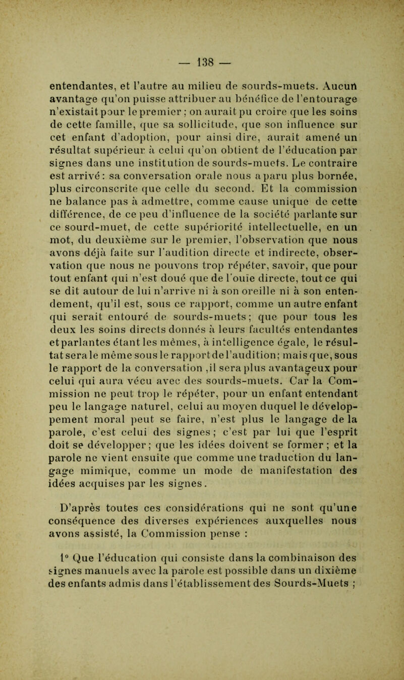 entendantes, et l’autre au milieu de sourds-muets. Aucun avantage qu’on puisse attribuer au bénéfice de l’entourage n’existait pour le premier ; on aurait pu croire que les soins de cette famille, que sa sollicitude, que son influence sur cet enfant d’adoption, pour ainsi dire, aurait amené un résultat supérieur à celui qu’on obtient de l’éducation par signes dans une institution de sourds-muets. Le contraire est arrivé: sa conversation orale nous a paru plus bornée, plus circonscrite que celle du second. Et la commission ne balance pas à admettre, comme cause unique de cette différence, de ce peu d’influence de la société parlante sur ce sourd-muet, de cette supériorité intellectuelle, en un mot, du deuxième sur le premier, l’observation que nous avons déjà faite sur l'audition directe et indirecte, obser- vation que nous ne pouvons trop répéter, savoir, que pour tout enfant qui n’est doué que de l’ouïe directe, tout ce qui se dit autour de lui n’arrive ni à son oreille ni à son enten- dement, qu’il est, sous ce rapport, comme un autre enfant qui serait entouré de sourds-muets; que pour tous les deux les soins directs donnés à leurs facultés entendantes etparlantes étant les mêmes, à intelligence égale, le résul- tat sera le même sous le rapport de l’audition; mais que, sous le rapport de la conversation ,il sera plus avantageux pour celui qui aura vécu avec des sourds-muets. Car la Com- mission ne peut trop le répéter, pour un enfant entendant peu le langage naturel, celui au moyen duquel le dévelop- pement moral peut se faire, n’est plus le langage de la parole, c’est celui des signes ; c’est par lui que l’esprit doit se développer; que les idées doivent se fprmer ; et la parole ne vient ensuite que comme une traduction du lan- gage mimique, comme un mode de manifestation des idées acquises par les signes. D’après toutes ces considérations qui ne sont qu’une conséquence des diverses expériences auxquelles nous avons assisté, la Commission pense : 1° Que l’éducation qui consiste dans la combinaison des signes manuels avec la parole est possible dans un dixième des enfants admis dans l’établissement des Sourds-Muets ;