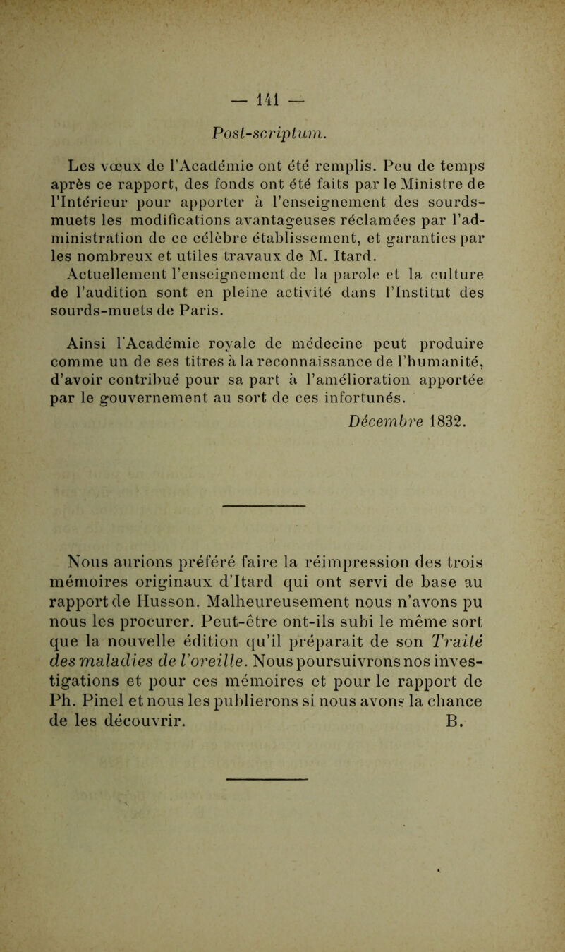 Post-scriptum. Les vœux de l’Académie ont été remplis. Peu de temps après ce rapport, des fonds ont été faits par le Ministre de l’Intérieur pour apporter à l’enseignement des sourds- muets les modifications avantageuses réclamées par l’ad- ministration de ce célèbre établissement, et garanties par les nombreux et utiles travaux de M. Itard. Actuellement l’enseignement de la parole et la culture de l’audition sont en pleine activité dans l’Institut des sourds-muets de Paris. Ainsi l'Académie royale de médecine peut produire comme un de ses titres à la reconnaissance de l’humanité, d’avoir contribué pour sa part à l’amélioration apportée par le gouvernement au sort de ces infortunés. Décembre 1832. Nous aurions préféré faire la réimpression des trois mémoires originaux d’Itard qui ont servi de base au rapportée Husson. Malheureusement nous n’avons pu nous les procurer. Peut-être ont-ils subi le même sort que la nouvelle édition qu’il préparait de son Traité des maladies de l'oreille. Nous poursuivrons nos inves- tigations et pour ces mémoires et pour le rapport de Ph. Pinel et nous les publierons si nous avons la chance de les découvrir. B.