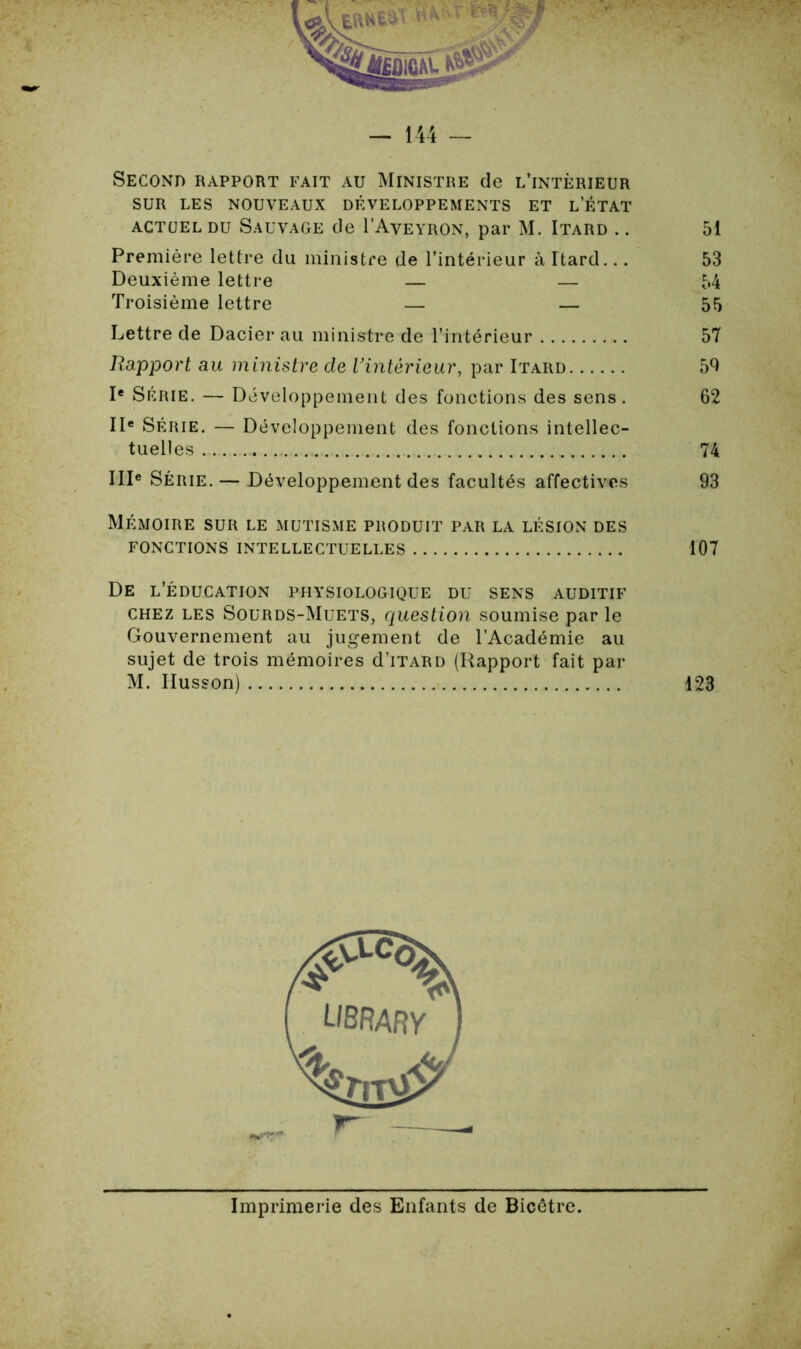 Second rapport fait au Ministre de l’intérieur SUR LES NOUVEAUX DÉVELOPPEMENTS ET L’ÉTAT actuel du Sauvage de I’Aveyron, par M. Itard .. 51 Première lettre du ministre de l’intérieur à Itard... 53 Deuxième lettre — — 54 Troisième lettre — — 55 Lettre de Dacier au ministre de l’intérieur 57 Rapport au ministre de Vintèrieur, par Itard 59 Ie Série. — Développement des fonctions des sens. 62 IIe Série. — Développement des fonctions intellec- tuelles 74 IIIe Série. — Développement des facultés affectives 93 Mémoire sur le mutisme produit par la lésion des FONCTIONS INTELLECTUELLES 107 De l’éducation physiologique du sens auditif chez les Sourds-Muets, question soumise par le Gouvernement au jugement de l’Académie au sujet de trois mémoires d’iTARD {Rapport fait par M. Ilusson) 123 Imprimerie des Enfants de Bicêtre.