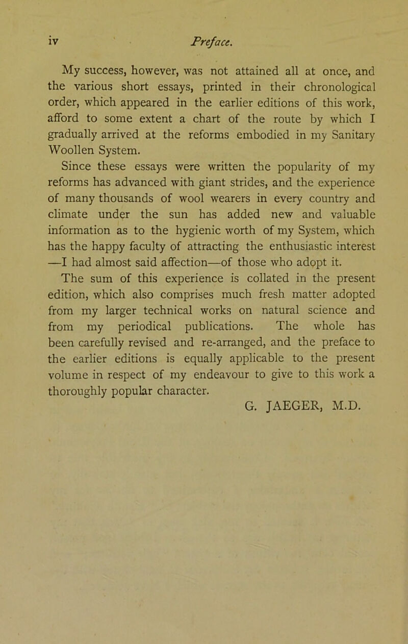 My success, however, was not attained all at once, and the various short essays, printed in their chronological order, which appeared in the earlier editions of this work, afford to some extent a chart of the route by which I gradually arrived at the reforms embodied in my Sanitary Woollen System. Since these essays were written the popularity of my reforms has advanced with giant strides, and the experience of many thousands of wool wearers in every country and climate under the sun has added new and valuable information as to the hygienic worth of my System, which has the happy faculty of attracting the enthusiastic interest —I had almost said affection—of those who adppt it. The sum of this experience is collated in the present edition, which also comprises much fresh matter adopted from my larger technical works on natural science and from my periodical publications. The whole has been carefully revised and re-arranged, and the preface to the earlier editions is equally applicable to the present volume in respect of my endeavour to give to this work a thoroughly popular character. G. JAEGER, M.D.