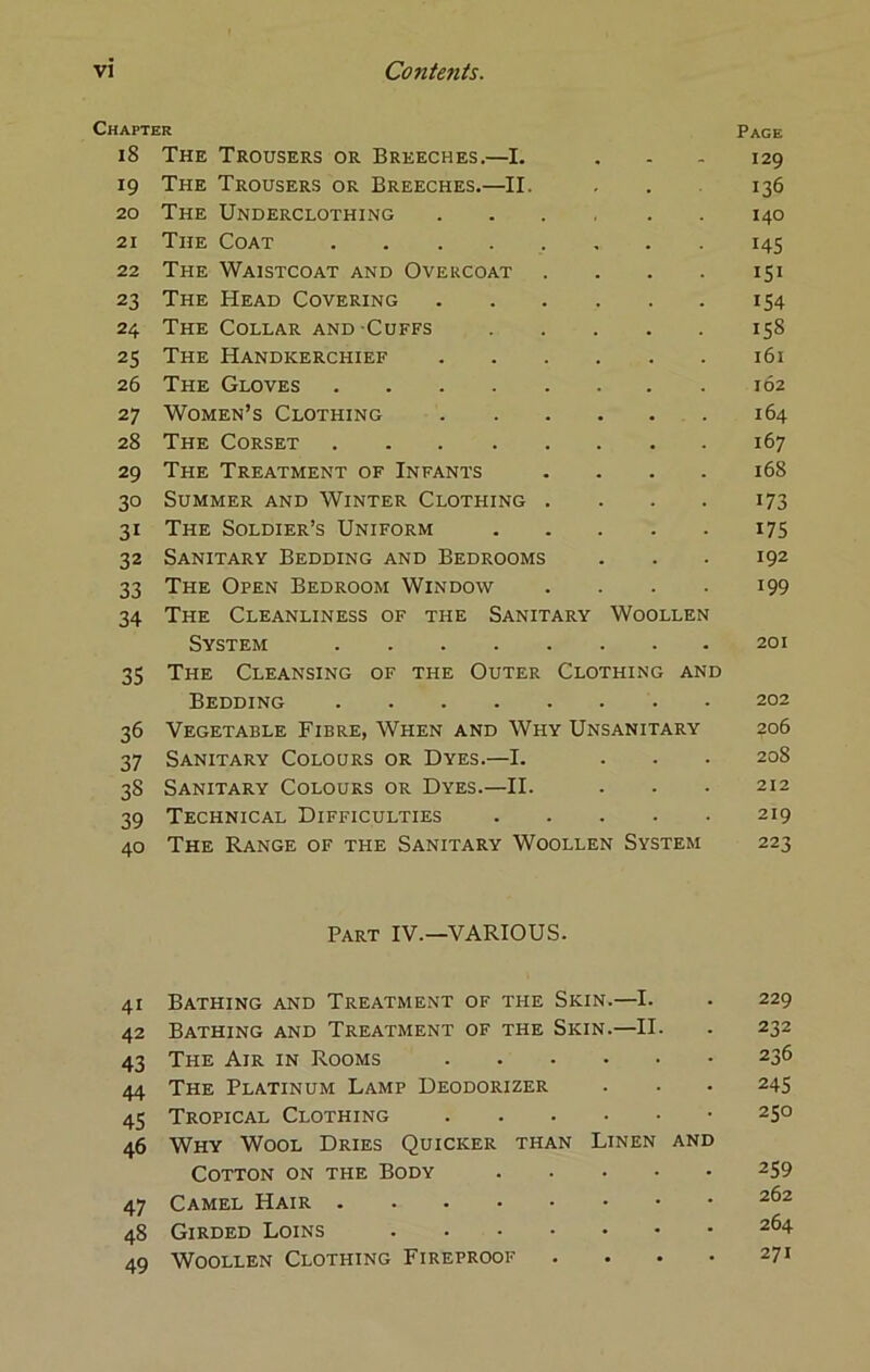 Chapter Page 18 The Trousers or Breeches.—I. ... 129 19 The Trousers or Breeches,—II. ... 136 20 The Underclothing 140 21 The Coat 145 22 The Waistcoat and Overcoat . . . . 151 23 The Head Covering 154 24 The Collar and Cuffs 158 25 The Handkerchief i6i 26 The Gloves 162 27 Women’s Clothing 164 28 The Corset 167 29 The Treatment of Infants .... 168 30 Summer and Winter Clothing . . . . 173 31 The Soldier’s Uniform 175 32 Sanitary Bedding and Bedrooms ... 192 33 The Open Bedroom Window .... 199 34 The Cleanliness of the Sanitary Woollen System 201 35 The Cleansing of the Outer Clothing and Bedding 202 36 Vegetable Fibre, When and Why Unsanitary 206 37 Sanitary Colours or Dyes.—I. . . • 208 38 Sanitary Colours or Dyes.—II. . . • 212 39 Technical Difficulties 219 40 The Range of the Sanitary Woollen System 223 Part IV.—VARIOUS. 41 Bathing and Treatment of the Skin.—I. . 229 42 Bathing and Treatment of the Skin.—II. . 232 43 The Air in Rooms 236 44 The Platinum Lamp Deodorizer . • • 245 45 Tropical Clothing • 250 46 Why Wool Dries Quicker than Linen and Cotton on the Body 259 47 Camel Hair 48 Girded Loins 264 49 Woollen Clothing Fireproof .... 271