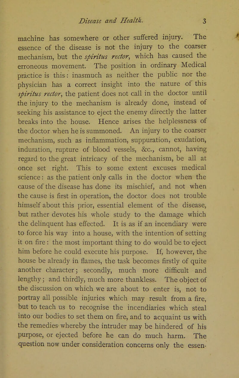 machine has somewhere or other suffered injury. The essence of the disease is not the injury to the coarser mechanism, but the spiritus rector, which has caused the erroneous movement. The position in ordinary Medical practice is this: inasmuch as neither the public nor the physician has a correct insight into the nature of this spiritus rector, the patient does not call in the doctor until the injury to the mechanism is already done, instead of seeking his assistance to eject the enemy directly the latter breaks into the house. Hence arises the helplessness of the doctor when he is summoned. An injury to the coarser mechanism, such as inflammation, suppuration, exudation, induration, rupture of blood vessels, &c., cannot, having regard to the great intricacy of the mechanism, be all at once set right. This to some extent excuses medical science: as the patient only calls in the doctor when the cause of the disease has done its mischief, and not when the cause is first in operation, the doctor does not trouble himself about this prior, essential element of the disease, but rather devotes his whole study to the damage which the delinquent has effected. It is as if an incendiary were to force his way into a house, with the intention of setting it on fire; the most important thing to do would be to eject him before he could execute his purpose. If, however, the house be already in flames, the task becomes firstly of quite another character; secondly, much more difficult and lengthy; and thirdly, much more thankless. The object of the discussion on which we are about to enter is, not to portray all possible injuries which may result from a fire, but to teach us to recognise the incendiaries which steal into our bodies to set them on fire, and to acquaint us with the remedies-whereby the intruder may be hindered of his purpose, or ejected before he can do much harm. The question now under consideration concerns only the essen-