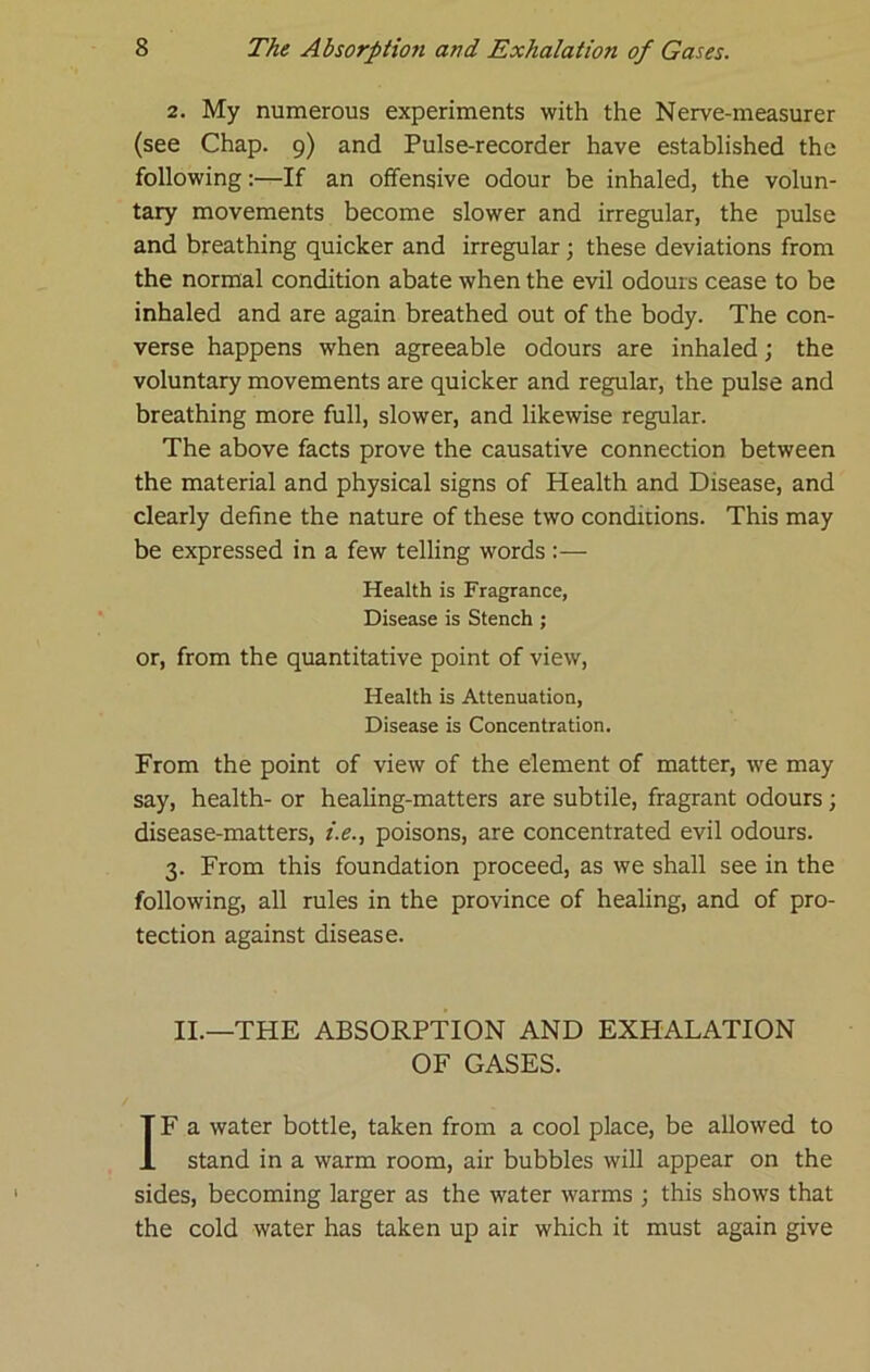 2. My numerous experiments with the Nerve-measurer (see Chap. 9) and Pulse-recorder have established the following;—If an offensive odour be inhaled, the volun- tary movements become slower and irregular, the pulse and breathing quicker and irregular; these deviations from the normal condition abate when the evil odours cease to be inhaled and are again breathed out of the body. The con- verse happens when agreeable odours are inhaled; the voluntary movements are quicker and regular, the pulse and breathing more full, slower, and likewise regular. The above facts prove the causative connection between the material and physical signs of Health and Disease, and clearly define the nature of these two conditions. This may be expressed in a few telling words:— Health is Fragrance, Disease is Stench ; or, from the quantitative point of view. Health is Attenuation, Disease is Concentration. From the point of view of the element of matter, we may say, health- or healing-matters are subtile, fragrant odours; disease-matters, i.e., poisons, are concentrated evil odours. 3. From this foundation proceed, as we shall see in the following, all rules in the province of healing, and of pro- tection against disease. II.—THE ABSORPTION AND EXHALATION OF GASES. IF a water bottle, taken from a cool place, be allowed to stand in a warm room, air bubbles will appear on the sides, becoming larger as the water warms ; this shows that the cold water has taken up air which it must again give