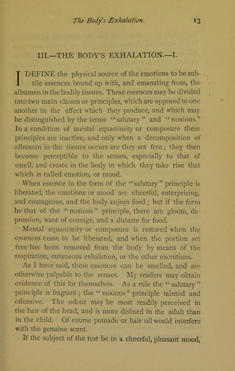 III.—THE BODY’S EXHALATION.—I. I DEFINE the physical source of the emotions to be sub- tile essences bound up with, and emanating from, the albumen in the bodily tissues. These essences may be divided into two main classes or principles, which are opposed to one another in the effect which they produce, and which may be distinguished by the terms “salutary” and “noxious.” In a condition of mental equanimity or composure these principles are inactive, and only when a decomposition of albumen in the tissues occurs are they set free; they then become perceptible to the senses, especially to that of smell, and create in the body in which they take rise that which is called emotion, or mood. When essence in the form of the “salutary” principle is liberated, the emotions or mood are cheerful, enterprising, and courageous, and the body enjoys food j but if the form be that of the “ noxious ” principle, there are gloom, de- pression, want of courage, and a distaste for food. Mental equanimity or composure is restored when the essences cease to be liberated, and when the portion set free has been removed from the body by means of the respiration, cutaneous exhalation, or the other excretions. As I have said, these essences can be smelled, and are otherwise palpable to the senses. My readers may obtain evidence of this for themselves. As a rule the “ salutary ” principle is fragrant; the “ noxious” principle tainted and offensive. 'Ihe odour may be most readily perceived in the hair of the head, and is more defined in the adult than in the child. Of course pomade or hair oil would interfere with the genuine scent. If the subject of the test be in a cheerful, pleasant mood,