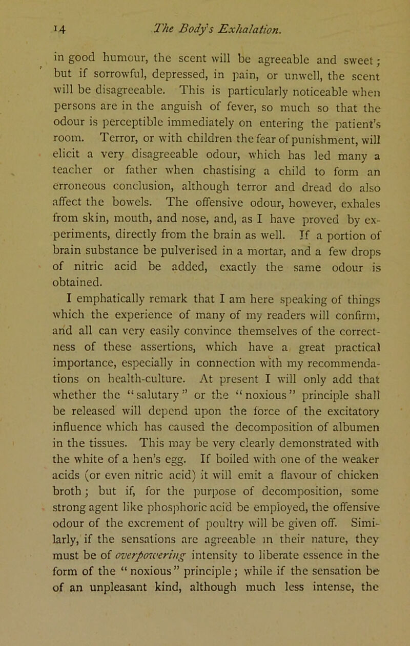 in good humour, the scent will be agreeable and sweet ■ but if sorrowful, depressed, in pain, or unwell, the scent will be disagreeable. This is particularly noticeable when persons are in the anguish of fever, so much so that the odour is perceptible immediately on entering the patient’s room. Terror, or with children the fear of punishment, will elicit a very disagreeable odour, which has led many a teacher or father when chastising a child to form an erroneous conclusion, although terror and dread do also affect the bowels. The offensive odour, however, exhales from skin, mouth, and nose, and, as I have proved by ex- periments, directly from the brain as well. If a portion of brain substance be pulverised in a mortar, and a few drops of nitric acid be added, e.xactly the same odour is obtained. I emphatically remark that I am here speaking of things which the experience of many of my readers will confirm, arid all can very easily convince themselves of the correct- ness of these assertions, which have a great practical importance, especially in connection with my recommenda- tions on health-culture. At present I will only add that whether the “ salutary ” or the “ noxious ” principle shall be released will depend upon the force of the excitatory influence which has caused the decomposition of albumen in the tissues. This may be verj^ clearly demonstrated with the white of a hen’s egg. If boiled with one of the weaker acids (or even nitric acid) it will emit a flavour of chicken broth; but if, for the purpose of decomposition, some strong agent like pliosphoric acid be employed, the offensive odour of the excrement of poultry will be given off. Simi- larly, if the sensations arc agreeable m their nature, they must be of overpowering intensity to liberate essence in the form of the “ noxious ” principle ; while if the sensation be of an unpleasant kind, although much less intense, the