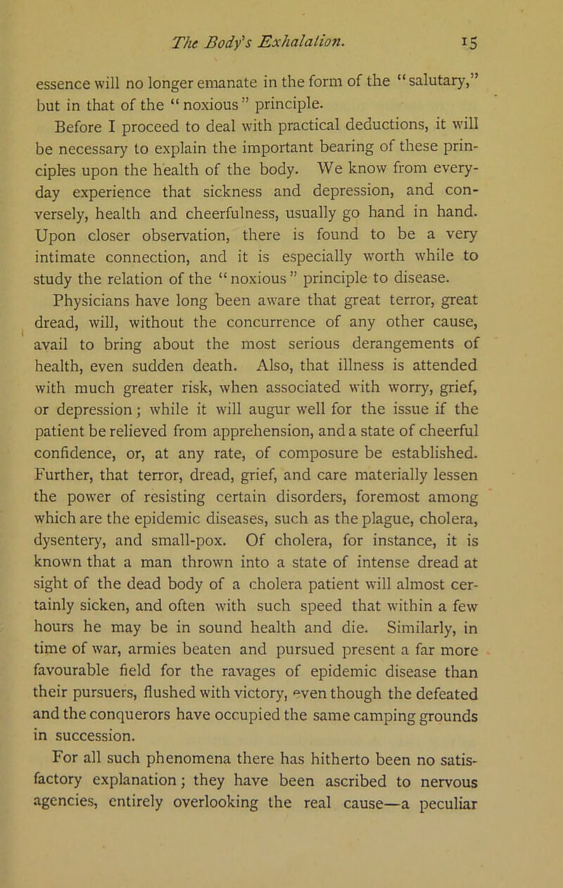 essence will no longer emanate in the form of the “salutary,” but in that of the “ noxious ” principle. Before I proceed to deal with practical deductions, it will be necessary to explain the important bearing of these prin- ciples upon the health of the body. We know from every- day experience that sickness and depression, and con- versely, health and cheerfulness, usually go hand in hand. Upon closer observation, there is found to be a very intimate connection, and it is especially worth while to study the relation of the “noxious” principle to disease. Physicians have long been aware that great terror, great dread, will, without the concurrence of any other cause, avail to bring about the most serious derangements of health, even sudden death. Also, that illness is attended with much greater risk, when associated with worry, grief, or depression; while it will augur well for the issue if the patient be relieved from apprehension, and a state of cheerful confidence, or, at any rate, of composure be established. Further, that terror, dread, grief, and care materially lessen the power of resisting certain disorders, foremost among which are the epidemic diseases, such as the plague, cholera, dysentery, and small-pox. Of cholera, for instance, it is known that a man thrown into a state of intense dread at sight of the dead body of a cholera patient will almost cer- tainly sicken, and often with such speed that w'ithin a few hours he may be in sound health and die. Similarly, in time of war, armies beaten and pursued present a far more favourable field for the ravages of epidemic disease than their pursuers, flushed with victory, even though the defeated and the conquerors have occupied the same camping grounds in succession. For all such phenomena there has hitherto been no satis- factory explanation; they have been ascribed to nervous agencies, entirely overlooking the real cause—a peculiar