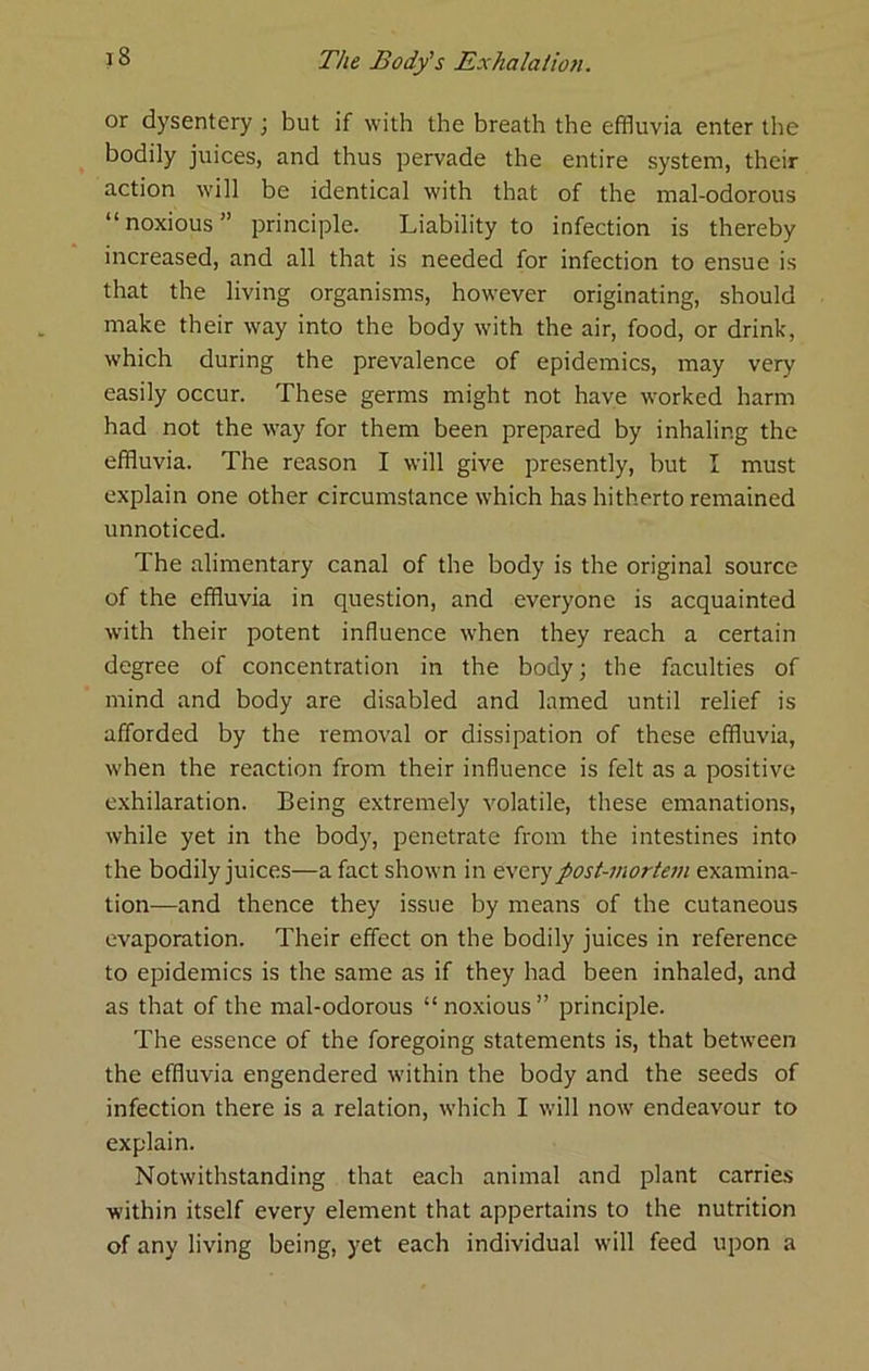 or dysentery j but if with the breath the effluvia enter the bodily juices, and thus pervade the entire system, their action w'ill be identical w'ith that of the mal-odorous “noxious” principle. Liability to infection is thereby increased, and all that is needed for infection to ensue is that the living organisms, however originating, should make their way into the body with the air, food, or drink, which during the prevalence of epidemics, may very easily occur. These germs might not have worked harm had not the way for them been prepared by inhaling the effluvia. The reason I will give presently, but I must explain one other circumstance w’hich has hitherto remained unnoticed. The alimentary canal of the body is the original source of the effluvia in question, and everyone is acquainted with their potent influence when they reach a certain degree of concentration in the body; the faculties of mind and body are disabled and lamed until relief is afforded by the removal or dissipation of these effluvia, when the reaction from their influence is felt as a positive exhilaration. Being extremely volatile, these emanations, while yet in the body, penetrate from the intestines into the bodily juices—a fact shown in everypost-morte7u examina- tion—and thence they issue by means of the cutaneous evaporation. Their effect on the bodily juices in reference to epidemics is the same as if they had been inhaled, and as that of the mal-odorous “noxious” principle. The essence of the foregoing statements is, that betw'een the effluvia engendered wuthin the body and the seeds of infection there is a relation, which I will now’ endeavour to explain. Notwithstanding that each animal and plant carries within itself every element that appertains to the nutrition of any living being, yet each individual w’ill feed upon a