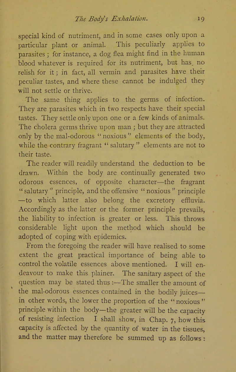 special kind of nutriment, and in some cases only upon a particular plant or animal. This peculiarly applies to parasites ; for instance, a dog flea might find in the human blood whatever is required for its nutriment, but has, no relish for it; in fact, all vermin and parasites have their peculiar tastes, and where these cannot be indulged they will not settle or thrive. The same thing applies to the germs of infection. They are parasites which in two respects have their special tastes. They settle only upon one or a few kinds of animals. The cholera germs thrive upon man but they are attracted only by the mal-odorous “ noxious ” elements of the body, while the contrary fragrant “ salutary ” elements are not to their taste. The reader will readily understand the deduction to be drawn. Within the body are continually generated two odorous essences, of opposite character—the fragrant “salutary” principle, and the offensive “noxious” principle —to which latter also belong the excretory effluvia. Accordingly as the latter or the former principle prevails, the liability to infection is greater or less. This throws considerable light upon the method which should be adopted of coping with epidemics. From the foregoing the reader w'ill have realised to some extent the great practical importance of being able to control the volatile essences above mentioned. I will en- deavour to make this plainer. The sanitary aspect of the question may be stated thus ;—The smaller the amount of the mal-odorous essences contained in the bodily juices— in other words, the lower the proportion of the “ noxious ” principle within the body—the greater will be the capacity of resisting infection I shall show, in Chap. 7, how this capacity is affected by the quantity of water in the tissues, and the matter may therefore be summed up as follows;