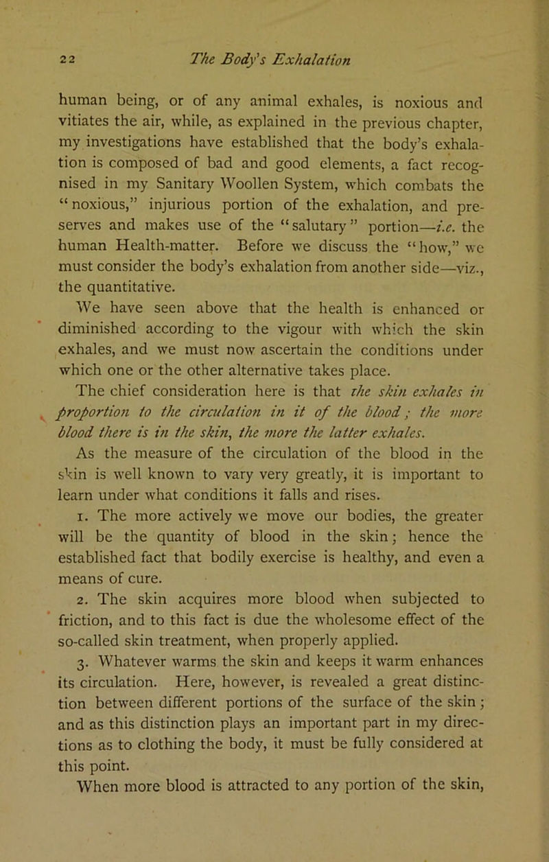 human being, or of any animal exhales, is noxious and vitiates the air, while, as explained in the previous chapter, my investigations have established that the body’s exhala- tion is composed of bad and good elements, a fact recog- nised in my Sanitary Woollen System, which combats the “noxious,” injurious portion of the exhalation, and pre- serves and makes use of the “ salutary ” portion—i.e. the human Health-matten Before we discuss the “how,” we must consider the body’s exhalation from another side—viz., the quantitative. We have seen above that the health is enhanced or diminished according to the vigour with which the skin exhales, and we must now ascertain the conditions under which one or the other alternative takes place. The chief consideration here is that the skin exhales in proportion to the circulation in it of the blood; the more blood there is in the skin, the more the latter exhales. As the measure of the circulation of the blood in the skin is well known to vary very greatly, it is important to learn under what conditions it falls and rises. 1. The more actively we move our bodies, the greater will be the quantity of blood in the skin; hence the established fact that bodily exercise is healthy, and even a means of cure. 2. The skin acquires more blood when subjected to friction, and to this fact is due the wholesome effect of the so-called skin treatment, when properly applied. 3. Whatever warms the skin and keeps it warm enhances its circulation. Here, however, is revealed a great distinc- tion between different portions of the surface of the skin; and as this distinction plays an important part in my direc- tions as to clothing the body, it must be fully considered at this point. When more blood is attracted to any portion of the skin.