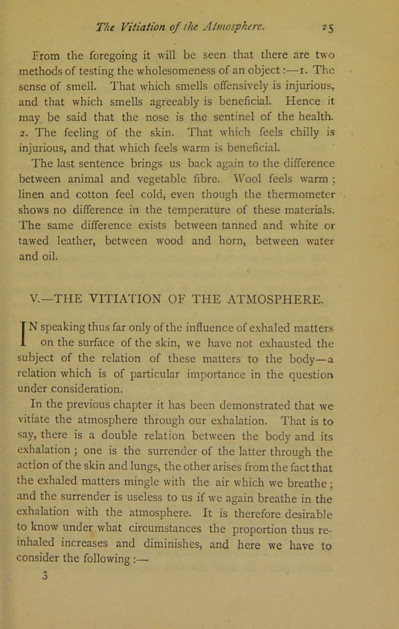 From the foregoing it will be seen that there are two methods of testing the wholesomeness of an object:—i. The sense of smell. That which smells offensively is injurious, and that which smells agreeably is beneficial. Hence it may. be said that the nose is the sentinel of the health. 2. The feeling of the skin. That which feels chilly i.s injurious, and that which feels w'arm is beneficial. The last sentence brings us back again to the difference between animal and vegetable fibre. Wool feels w’arm ; linen and cotton feel cold, even though the thermometer shows no difference in the temperature of these materials. The same difference exists between tanned and white or tawed leather, between wood and horn, between water and oil. V.—THE VITIATION OF THE ATMOSPHERE. IN speaking thus far only of the influence of exhaled matters on the surface of the skin, we have not exhausted the subject of the relation of these matters to the body—a relation which is of particular importance in the question under consideration. In the previous chapter it has been demonstrated that we vitiate the atmosphere through our exhalation. That is to say, there is a double relation between the body and its exhalation ; one is the surrender of the latter through the action of the skin and lungs, the other arises from the fact that the exhaled matters mingle with the air which we breathe; and the surrender is useless to us if we again breathe in the exhalation with the atmosphere. It is therefore desirable to know under what circumstances the proportion thus re- inhaled increases and diminishes, and here we have to consider the following:— o