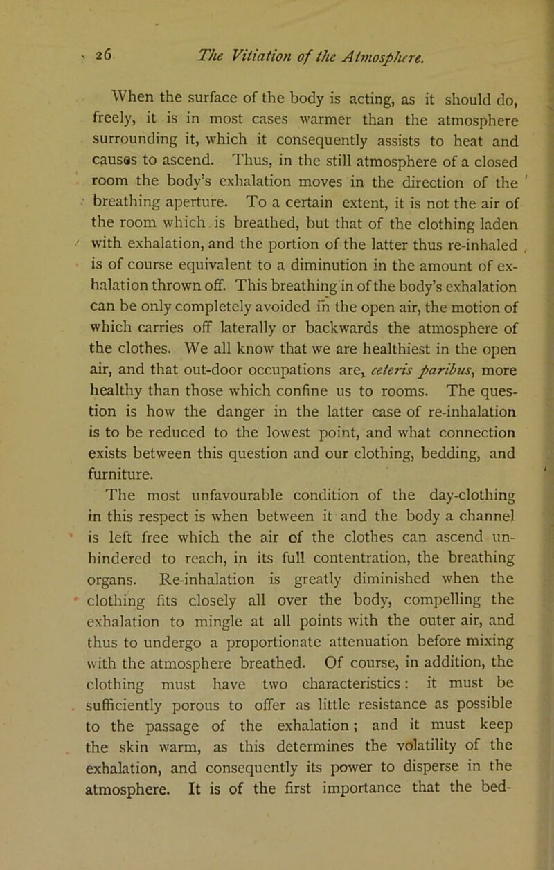 When the surface of the body is acting, as it should do, freely, it is in most cases warmer than the atmosphere surrounding it, which it consequently assists to heat and causss to ascend. Thus, in the still atmosphere of a closed room the body’s exhalation moves in the direction of the ' breathing aperture. To a certain extent, it is not the air of the room which is breathed, but that of the clothing laden with exhalation, and the portion of the latter thus re-inhaled , is of course equivalent to a diminution in the amount of ex- halation thrown off. This breathing in of the body’s exhalation can be only completely avoided in the open air, the motion of which carries off laterally or backwards the atmosphere of the clothes. We all know that we are healthiest in the open air, and that out-door occupations are» ceteris paribus^ more healthy than those which confine us to rooms. The ques- tion is how the danger in the latter case of re-inhalation is to be reduced to the lowest point, and what connection exists between this question and our clothing, bedding, and furniture. The most unfavourable condition of the day-clothing in this respect is when between it and the body a channel is left free which the air of the clothes can ascend un- hindered to reach, in its full contentration, the breathing organs. Re-inhalation is greatly diminished when the clothing fits closely all over the body, compelling the exhalation to mingle at all points with the outer air, and thus to undergo a proportionate attenuation before mixing with the atmosphere breathed. Of course, in addition, the clothing must have two characteristics: it must be sufficiently porous to offer as little resistance as possible to the passage of the exhalation; and it must keep the skin warm, as this determines the volatility of the exhalation, and consequently its po^ver to disperse in the atmosphere. It is of the first importance that the bed-