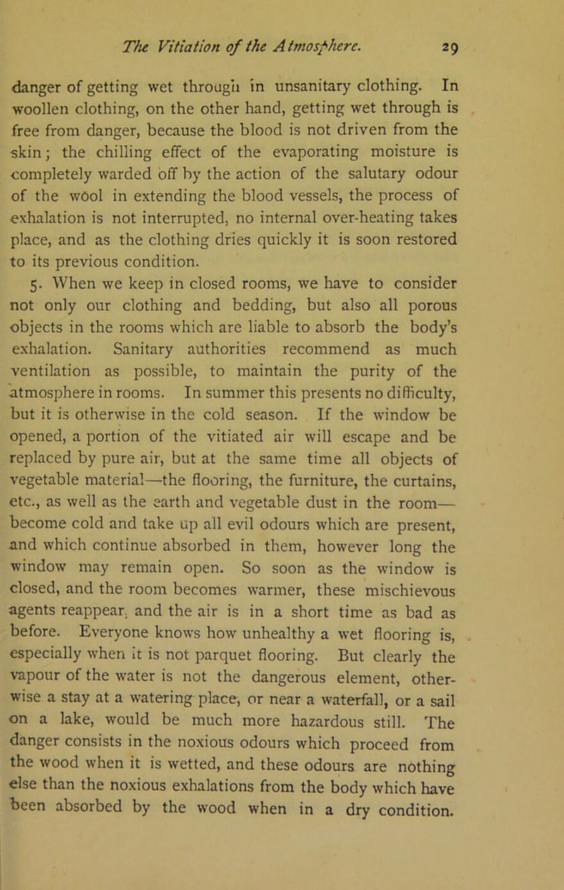 danger of getting wet through in unsanitary clothing. In woollen clothing, on the other hand, getting wet through is free from danger, because the blood is not driven from the skin; the chilling effect of the evaporating moisture is completely warded off by the action of the salutary odour of the wool in extending the blood vessels, the process of exhalation is not interrupted, no internal over-heating takes place, and as the clothing dries quickly it is soon restored to its previous condition. 5. When we keep in closed rooms, we have to consider not only our clothing and bedding, but also all porous objects in the rooms which are liable to absorb the body’s e.xhalation. Sanitary authorities recommend as much ventilation as possible, to maintain the purity of the atmosphere in rooms. In summer this presents no difficulty, but it is otherwise in the cold season. If the window be opened, a portion of the vitiated air will escape and be replaced by pure air, but at the same time all objects of vegetable material—the flooring, the furniture, the curtains, etc., as well as the earth and vegetable dust in the room— become cold and take up all evil odours which are present, and which continue absorbed in them, however long the window may remain open. So soon as the window is closed, and the room becomes warmer, these mischievous agents reappear, and the air is in a short time as bad as before. Everyone knows how unhealthy a wet flooring is, especially when It is not parquet flooring. But clearly the vapour of the water is not the dangerous element, other- wise a stay at a watering place, or near a waterfall, or a sail on a lake, would be much more hazardous still. The danger consists in the noxious odours which proceed from the wood when it is wetted, and these odours are nothing else than the noxious exhalations from the body which have been absorbed by the wood when in a dry condition.