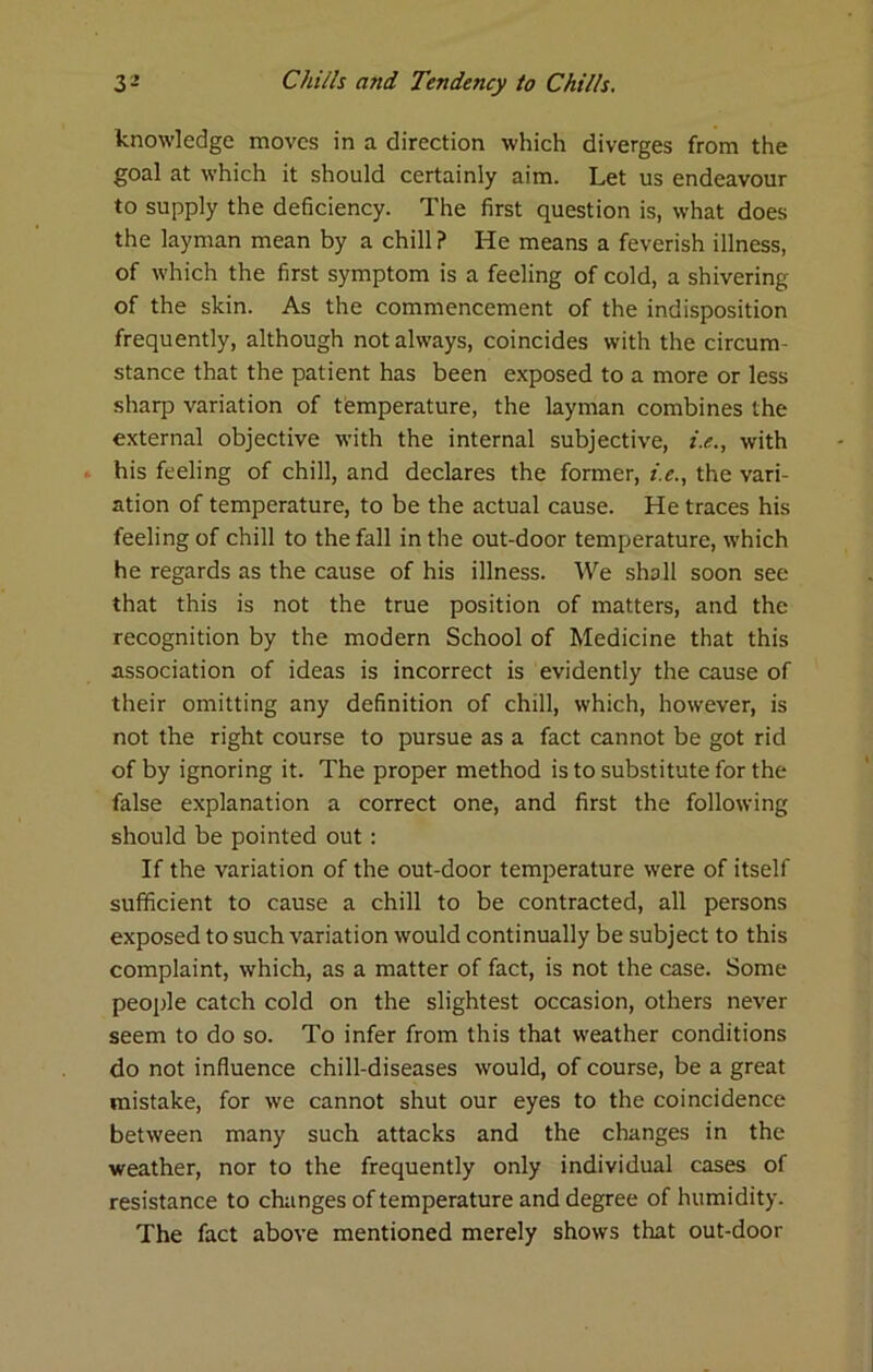 knowledge moves in a direction which diverges from the goal at which it should certainly aim. Let us endeavour to supply the deficiency. The first question is, what does the layman mean by a chill ? He means a feverish illness, of which the first symptom is a feeling of cold, a shivering of the skin. As the commencement of the indisposition frequently, although not always, coincides with the circum- stance that the patient has been exposed to a more or less sharp variation of temperature, the layman combines the external objective with the internal subjective, i.e., with . his feeling of chill, and declares the former, i.e., the vari- ation of temperature, to be the actual cause. He traces his feeling of chill to the fall in the out-door temperature, which he regards as the cause of his illness. We shall soon see that this is not the true position of matters, and the recognition by the modern School of Medicine that this association of ideas is incorrect is evidently the cause of their omitting any definition of chill, which, however, is not the right course to pursue as a fact cannot be got rid of by ignoring it. The proper method is to substitute for the false explanation a correct one, and first the following should be pointed out; If the variation of the out-door temperature were of itself sufficient to cause a chill to be contracted, all persons exposed to such variation would continually be subject to this complaint, which, as a matter of fact, is not the case. Some people catch cold on the slightest occasion, others never seem to do so. To infer from this that weather conditions do not influence chill-diseases would, of course, be a great mistake, for we cannot shut our eyes to the coincidence between many such attacks and the changes in the weather, nor to the frequently only individual cases of resistance to changes of temperature and degree of humidity. The fact above mentioned merely shows that out-door