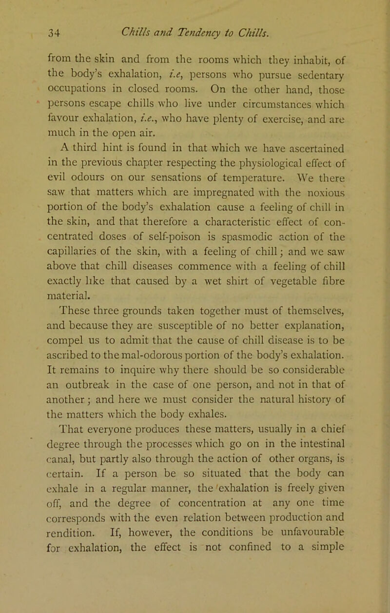 from the skin and from the rooms which they inhabit, of the body’s exhalation, i.e, persons who pursue sedentary occupations in closed rooms. On the other hand, those persons escape chills who live under circumstances which favour exhalation, r>., who have plenty of exercise, and are much in the open air. A third hint is found in that which we have ascertained in the previous chapter respecting the physiological effect of evil odours on our sensations of temperature. We there saw that matters which are impregnated with the noxious portion of the body’s exhalation cause a feeling of chill in the skin, and that therefore a characteristic effect of con- centrated doses of self-poison is spasmodic action of the capillaries of the skin, with a feeling of chill; and we saw above that chill diseases commence with a feeling of chill exactly like that caused by a wet shirt of vegetable fibre material. These three grounds taken together must of themselves, and because they are susceptible of no better explanation, compel us to admit that the cause of chill disease is to be ascribed to the mal-odorous portion of the body’s exhalation. It remains to inquire why there should be so considerable an outbreak in the case of one person, and not in that of another; and here we must consider the natural history of the matters which the body exhales. That everyone produces these matters, usually in a chief degree through the processes which go on in the intestinal canal, but partly also through the action of other organs, is certain. If a person be so situated that the body can exhale in a regular manner, the 'exhalation is freely given off, and the degree of concentration at any one time corresponds with the even relation between production and rendition. If, however, the conditions be unfavourable for exhalation, the effect is not confined to a simple