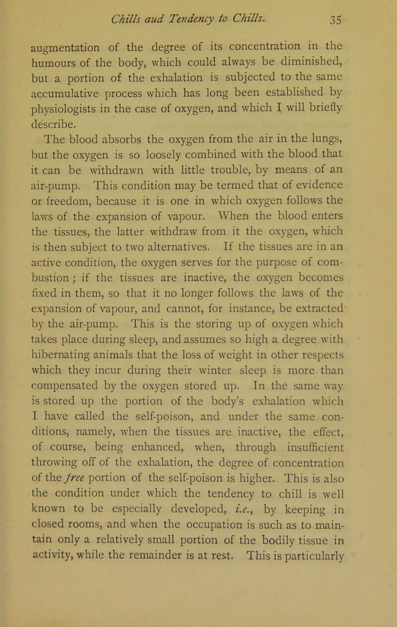 augmentation of the degree of its concentration in the humours of the body, which could always be diminished, but a portion of the exhalation is subjected to the same accumulative process which has long been established by physiologists in the case of oxygen, and which I will briefly describe. The blood absorbs the oxygen from the air in the lungs, but the oxygen is so loosely combined with the blood that it can be withdrawn with little trouble, by means of an air-pump. This condition may be termed that of evidence or freedom, because it is one in which oxygen follow's the laws of the expansion of vapour. When the blood enters the tissues, the latter withdraw from it the oxygen, which is then subject to two alternatives. If the tissues are in an active condition, the oxygen serves for the purpose of com- bustion ; if the tissues are inactive, the oxygen becomes fixed in them, so that it no longer follows the laws of the e.xpansion of vapour, and cannot, for instance, be extracted by the air-pump. This is the storing up of oxygen which takes place during sleep, and assumes so high a degree with hibernating animals that the loss of weight in other respects which they incur during their winter sleep is more than compensated by the oxygen stored up. In the same way is stored up the portion of the body’s e.xhalation which I have called the self-poison, and under the same con- ditions, namely, when the tissues are inactive, the effect, of course, being enhanced, when, through insufficient throwing off of the exhalation, the degree of concentration of the Jrce portion of the self-poison is higher. This is also the condition under which the tendency to chill is well known to be especially developed, i.e., by keeping in closed rooms, and when the occupation is such as to main- tain only a relatively small portion of the bodily tissue in activity, while the remainder is at rest. This is particularly