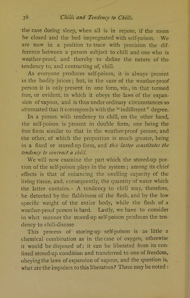 the case during sleep, when all is in repose, if the room be closed and the bed impregnated with self-poison. We are now in a position to trace with precision the dif- ference between a person subject to chill and one who is weather-proof, and thereby to define the nature of the tendency to, and contracting of, chill. As everyone produces self-poison, it is always present in the bodily juices; but, in the case of the weather-proof person it is only present in one form, viz., in that termed free, or evident, in which it obeys the laws of the expan- sion of vapour, and is thus under ordinary circumstances so attenuated that it corresponds with the “ indifferent ” degree. In a person with tendency to chill, on the other hand, the self-poison is present in double form, one being the free form similar to that in the weather-proof person, and the other, of which the proportion is much greater, being in a fixed or stored-up form, and this latter constitutes the tendency to contract a chill. We will now examine the part which the stored-up por- tion of the self-poison plays in the system ; among its chief effects is that of enhancing the swelling capacity of the living tissue, and, consequently, the quantity of water which the latter contains,* A tendency to chill may, therefore, be detected by the flabbiness of the flesh, and by the low specific weight of the entire body, while the flesh of a weather-proof person is hard. Lastly, w'e have to consider in what manner the stored-up self-poison prodirces the ten- dency to chill-disease. This process of storing-up self-poison is as little a chemical combination as in the case of oxygen, otherwise it would be disposed of; it can be liberated from its con- fined stored-up condition and transferred to one of freedom, obeying the laws of expansion of vapour, and the question is, what are the impulses to this liberation? Three may be noted :