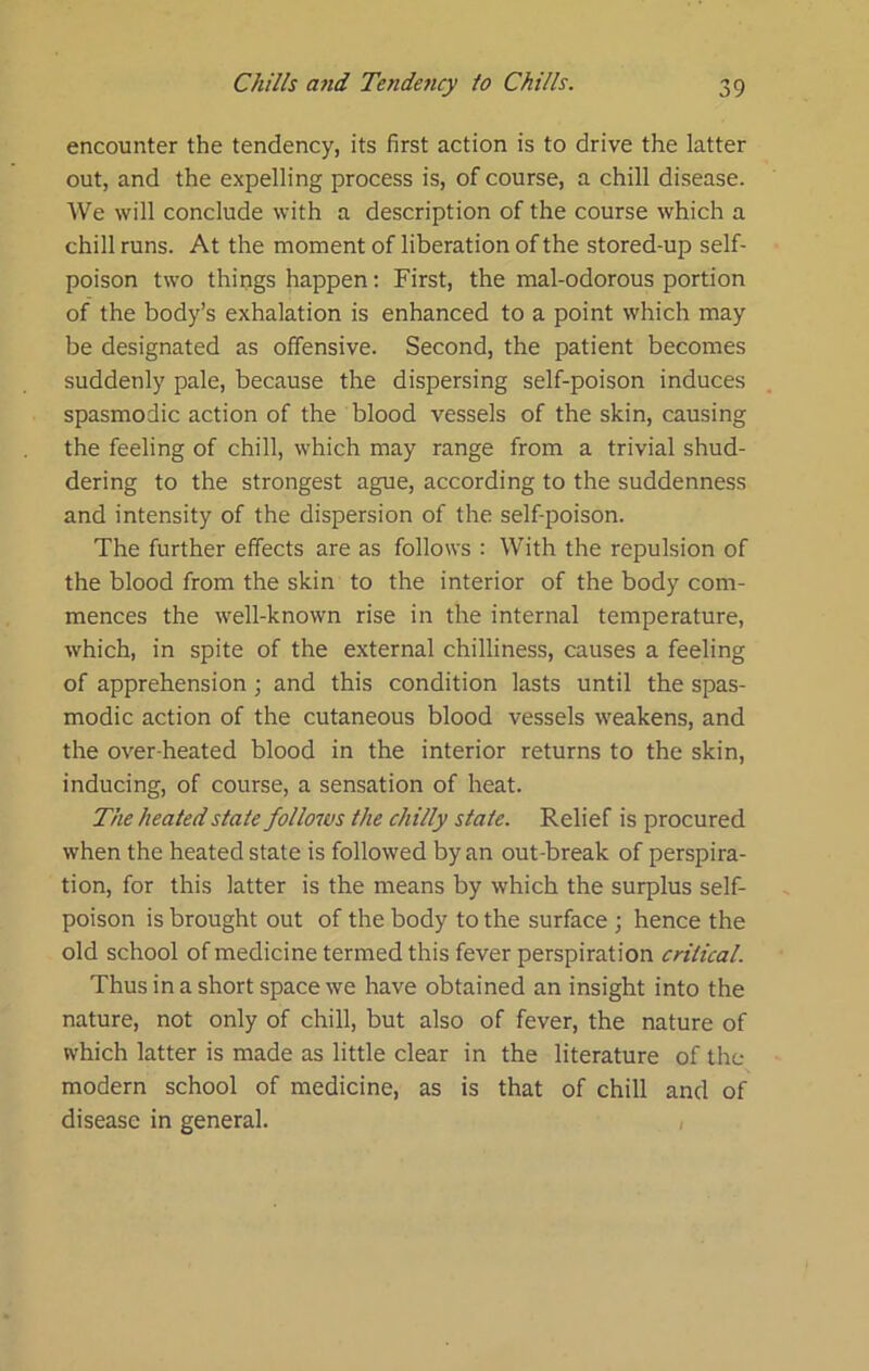 encounter the tendency, its first action is to drive the latter out, and the expelling process is, of course, a chill disease. We will conclude with a description of the course which a chill runs. At the moment of liberation of the stored-up self- poison two things happen; First, the mal-odorous portion of the body’s exhalation is enhanced to a point which may be designated as offensive. Second, the patient becomes suddenly pale, because the dispersing self-poison induces spasmodic action of the blood vessels of the skin, causing the feeling of chill, which may range from a trivial shud- dering to the strongest ague, according to the suddenness and intensity of the dispersion of the self-poison. The further effects are as follows : With the repulsion of the blood from the skin to the interior of the body com- mences the well-known rise in the internal temperature, which, in spite of the external chilliness, causes a feeling of apprehension ; and this condition lasts until the spas- modic action of the cutaneous blood vessels weakens, and the over heated blood in the interior returns to the skin, inducing, of course, a sensation of heat. The heated state follows the chilly state. Relief is procured when the heated state is followed by an out-break of perspira- tion, for this latter is the means by which the surplus self- poison is brought out of the body to the surface ; hence the old school of medicine termed this fever perspiration critical. Thus in a short space we have obtained an insight into the nature, not only of chill, but also of fever, the nature of which latter is made as little clear in the literature of the modern school of medicine, as is that of chill and of disease in general. ,