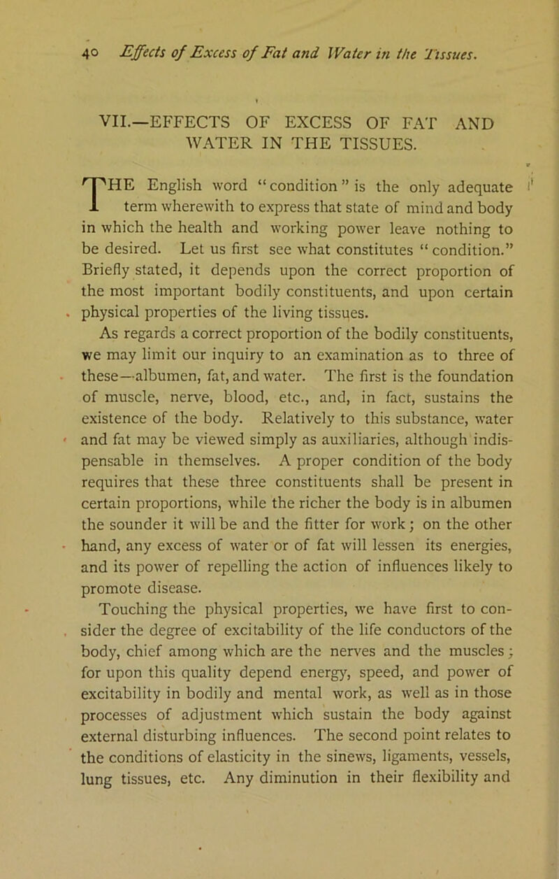 VIL—EFFECTS OF EXCESS OF FAT AND WATER IN THE TISSUES. HE English word “ condition ” is the only adequate term wherewith to express that state of mind and body in which the health and working power leave nothing to be desired. Let us first see what constitutes “ condition.” Briefly stated, it depends upon the correct proportion of the most important bodily constituents, and upon certain physical properties of the living tissues. As regards a correct proportion of the bodily constituents, we may limit our inquiry to an examination as to three of these—albumen, fat, and water. The first is the foundation of muscle, nerve, blood, etc., and, in fact, sustains the existence of the body. Relatively to this substance, water and fat may be viewed simply as auxiliaries, although indis- pensable in themselves. A proper condition of the body requires that these three constituents shall be present in certain proportions, while the richer the body is in albumen the sounder it will be and the fitter for work; on the other hand, any excess of water or of fat will lessen its energies, and its power of repelling the action of influences likely to promote disease. Touching the physical properties, we have first to con- sider the degree of excitability of the life conductors of the body, chief among which are the nerves and the muscles; for upon this quality depend energy, speed, and power of excitability in bodily and mental work, as well as in those processes of adjustment which sustain the body against external disturbing influences. The second point relates to the conditions of elasticity in the sinews, ligaments, vessels, lung tissues, etc. Any diminution in their flexibility and