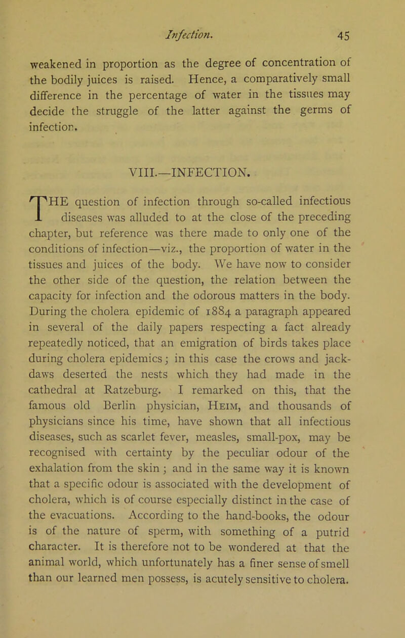 weakened in proportion as the degree of concentration of the bodily juices is raised. Hence, a comparatively small difference in the percentage of water in the tissues may decide the struggle of the latter against the germs of infection. VIII.—INFECTION. The question of infection through so-called infectious diseases was alluded to at the close of the preceding chapter, but reference was there made to only one of the conditions of infection—viz., the proportion of water in the tissues and juices of the body. We have now to consider the other side of the question, the relation between the capacity for infection and the odorous matters in the body. During the cholera epidemic of 1884 a paragraph appeared in several of the daily papers respecting a fact already repeatedly noticed, that an emigration of birds takes place during cholera epidemics; in this case the crows and jack- daws deserted the nests which they had made in the cathedral at Ratzeburg. I remarked on this, that the famous old Berlin physician, Heim, and thousands of physicians since his time, have shown that all infectious diseases, such as scarlet fever, measles, small-pox, may be recognised with certainty by the peculiar odour of the exhalation from the skin ; and in the same way it is known that a specific odour is associated with the development of cholera, which is of course especially distinct in the case of the evacuations. According to the hand-books, the odour is of the nature of sperm, with something of a putrid character. It is therefore not to be wondered at that the animal world, which unfortunately has a finer sense of smell than our learned men possess, is acutely sensitive to cholera.