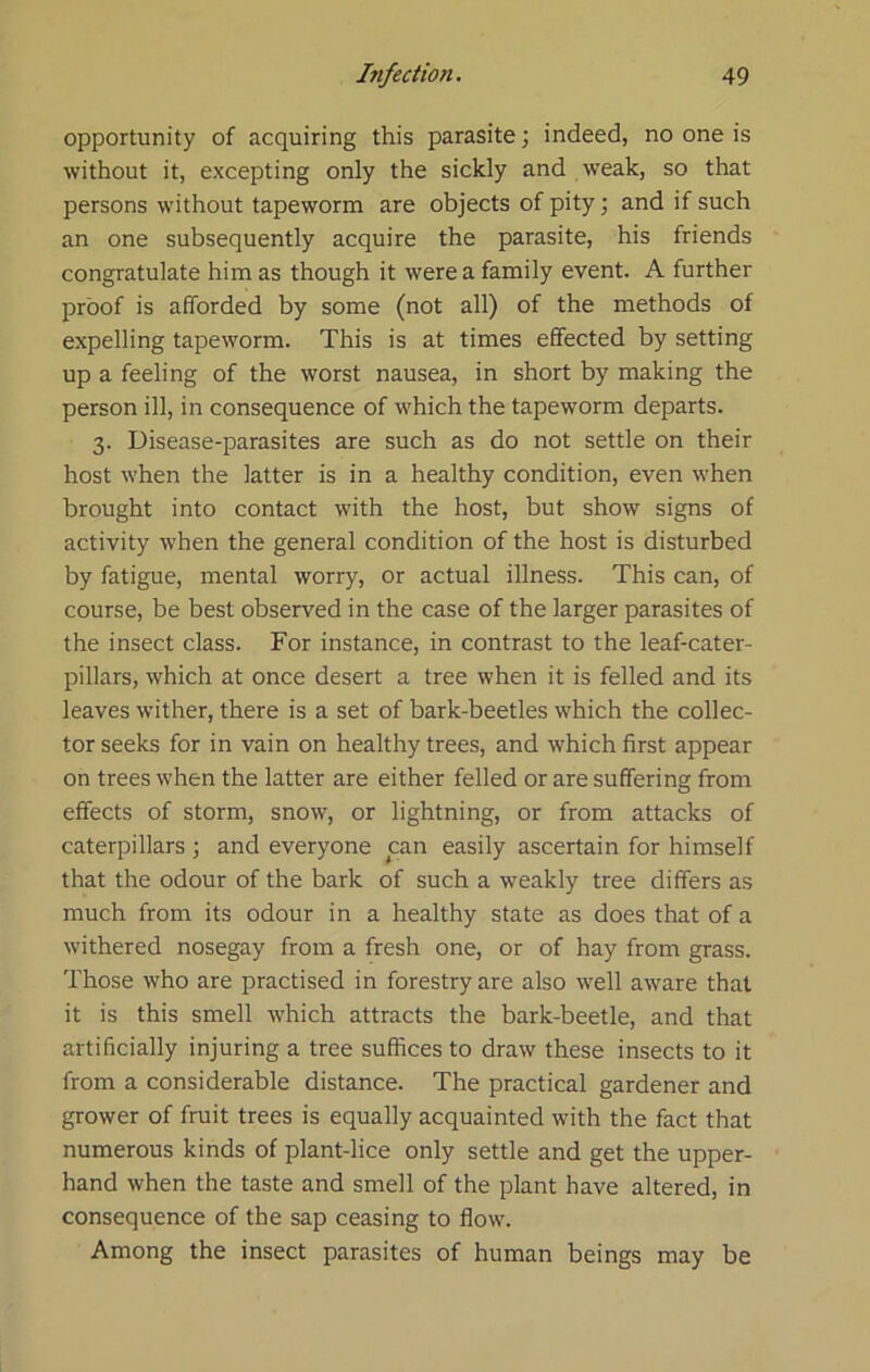 opportunity of acquiring this parasite; indeed, no one is without it, excepting only the sickly and weak, so that persons without tapeworm are objects of pity; and if such an one subsequently acquire the parasite, his friends congratulate him as though it were a family event. A further proof is afforded by some (not all) of the methods of expelling tapeworm. This is at times effected by setting up a feeling of the worst nausea, in short by making the person ill, in consequence of which the tapeworm departs. 3. Disease-parasites are such as do not settle on their host when the latter is in a healthy condition, even when brought into contact with the host, but show signs of activity when the general condition of the host is disturbed by fatigue, mental worry, or actual illness. This can, of course, be best observed in the case of the larger parasites of the insect class. For instance, in contrast to the leaf-cater- pillars, which at once desert a tree when it is felled and its leaves wither, there is a set of bark-beetles which the collec- tor seeks for in vain on healthy trees, and which first appear on trees when the latter are either felled or are suffering from effects of storm, snow, or lightning, or from attacks of caterpillars ; and everyone can easily ascertain for himself that the odour of the bark of such a weakly tree differs as much from its odour in a healthy state as does that of a withered nosegay from a fresh one, or of hay from grass. Those who are practised in forestry are also well aware that it is this smell which attracts the bark-beetle, and that artificially injuring a tree suffices to draw these insects to it from a considerable distance. The practical gardener and grower of fruit trees is equally acquainted with the fact that numerous kinds of plant-lice only settle and get the upper- hand when the taste and smell of the plant have altered, in consequence of the sap ceasing to flow. Among the insect parasites of human beings may be