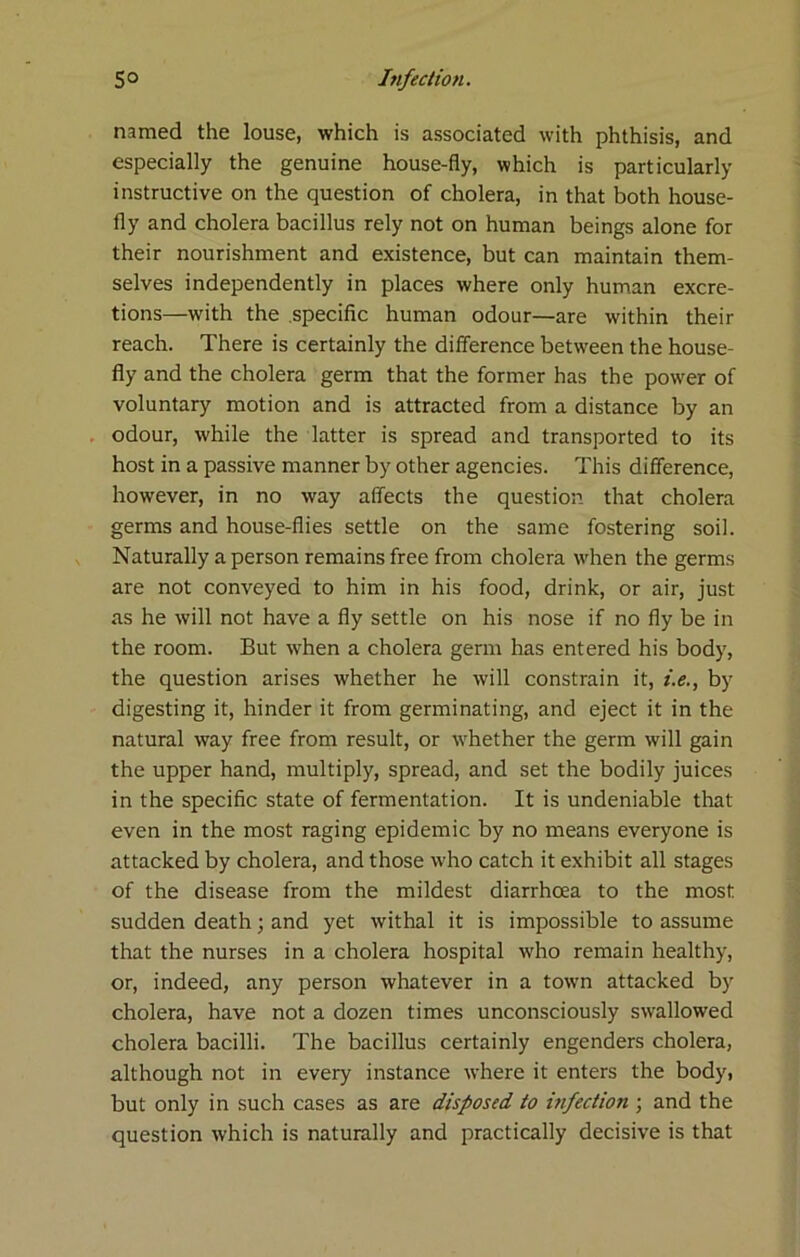 named the louse, which is associated with phthisis, and especially the genuine house-fly, which is particularly instructive on the question of cholera, in that both house- fly and cholera bacillus rely not on human beings alone for their nourishment and existence, but can maintain them- selves independently in places where only human excre- tions—with the specific human odour—are within their reach. There is certainly the difference between the house- fly and the cholera germ that the former has the power of voluntary motion and is attracted from a distance by an odour, while the latter is spread and transported to its host in a passive manner by other agencies. This difference, however, in no way affects the question that cholera germs and house-flies settle on the same fostering soil. Naturally a person remains free from cholera when the germs are not conveyed to him in his food, drink, or air, just as he will not have a fly settle on his nose if no fly be in the room. But when a cholera germ has entered his body, the question arises whether he will constrain it, i.e., by digesting it, hinder it from germinating, and eject it in the natural way free from result, or whether the germ will gain the upper hand, multiply, spread, and set the bodily juices in the specific state of fermentation. It is undeniable that even in the most raging epidemic by no means everyone is attacked by cholera, and those who catch it exhibit all stages of the disease from the mildest diarrhoea to the most sudden death; and yet withal it is impossible to assume that the nurses in a cholera hospital who remain healthy, or, indeed, any person whatever in a town attacked by cholera, have not a dozen times unconsciously swallowed cholera bacilli. The bacillus certainly engenders cholera, although not in every instance where it enters the body, but only in such cases as are disposed to infection ; and the question which is naturally and practically decisive is that