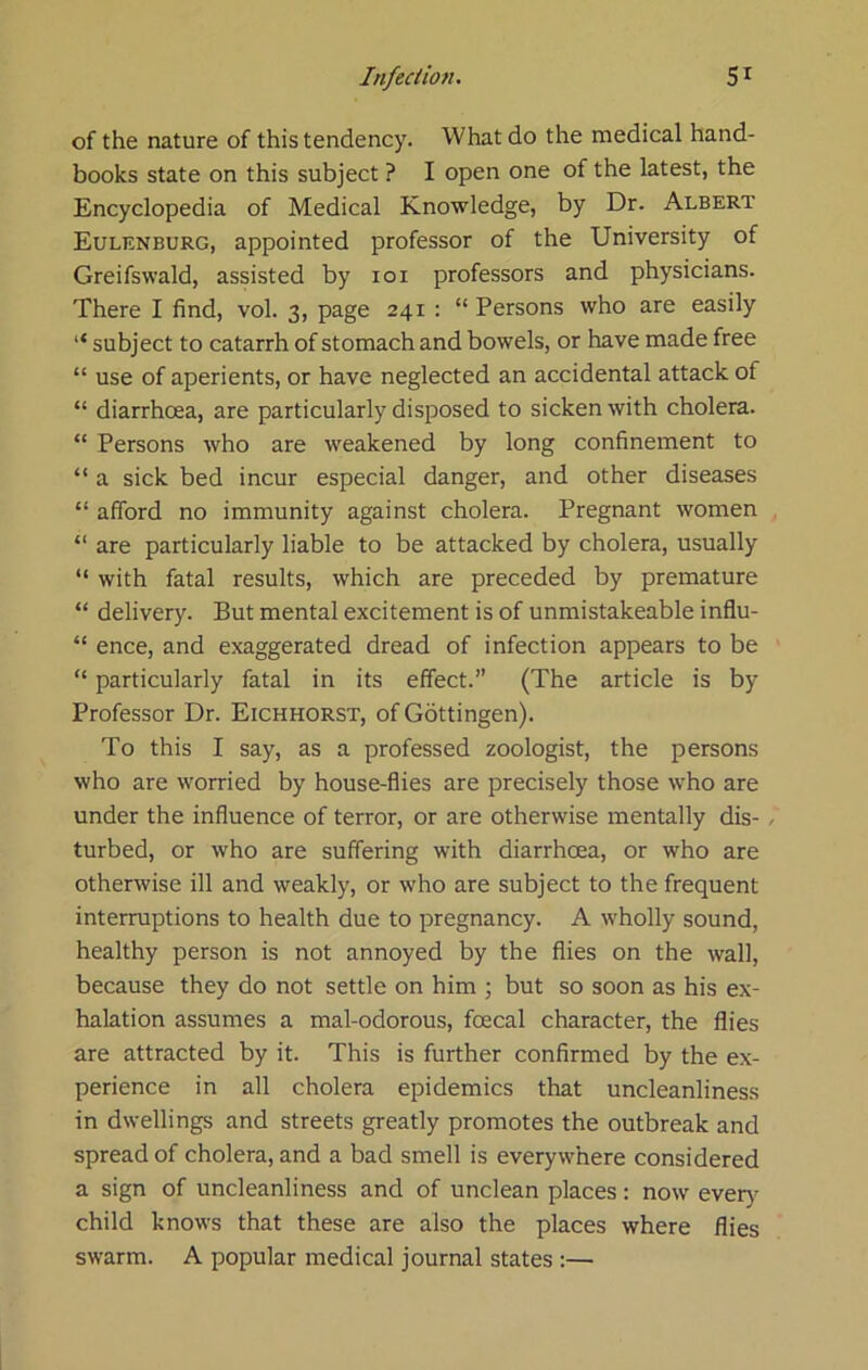of the nature of this tendency. What do the medical hand- books state on this subject ? I open one of the latest, the Encyclopedia of Medical Knowledge, by Dr. Albert Eulenburg, appointed professor of the University of Greifswald, assisted by loi professors and physicians. There I find, vol. 3, page 241 : “ Persons who are easily “ subject to catarrh of stomach and bowels, or have made free “ use of aperients, or have neglected an accidental attack of “ diarrhoea, are particularly disposed to sicken with cholera. “ Persons who are weakened by long confinement to “ a sick bed incur especial danger, and other diseases “ afford no immunity against cholera. Pregnant women “ are particularly liable to be attacked by cholera, usually “ with fatal results, which are preceded by premature “ delivery. But mental excitement is of unmistakeable influ- “ ence, and exaggerated dread of infection appears to be “ particularly fatal in its effect. (The article is by Professor Dr. Eichhorst, of Gottingen). To this I say, as a professed zoologist, the persons who are worried by house-flies are precisely those who are under the influence of terror, or are otherwise mentally dis- / turbed, or who are suffering with diarrhoea, or who are otherwise ill and weakly, or who are subject to the frequent interruptions to health due to pregnancy. A wholly sound, healthy person is not annoyed by the flies on the wall, because they do not settle on him ; but so soon as his ex- halation assumes a mal-odorous, foecal character, the flies are attracted by it. This is further confirmed by the ex- perience in all cholera epidemics that uncleanliness in dwellings and streets greatly promotes the outbreak and spread of cholera, and a bad smell is everywhere considered a sign of uncleanliness and of unclean places: now every' child knows that these are also the places where flies swarm. A popular medical journal states :—