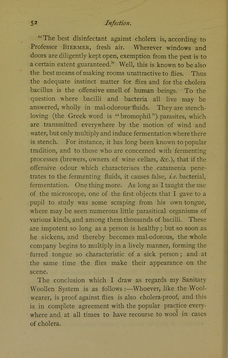 “The best disinfectant against cholera is, according to Professor Biermer, fresh air. Wherever windows and doors are diligently kept open, exemption from the pest is to a certain extent guaranteed.” Well, this is known to be also the best means of making rooms unattractive to flies. Thus the adequate instinct matter for flies and for the cholera bacillus is the offensive smell of human beings. To the question where bacilli and bacteria all live may be answered, wholly in mal-odorous'fluids. They are stench- loving (the Greek word is “ bromophil ”) parasites, which are transmitted everywhere by the motion of wind and water, but only multiply and induce fermentation where there is stench. For instance, it has long been known to popular tradition, and to those who are concerned with fermenting processes (brewers, owners of wine cellars, &c.), that if the offensive odour which characterises the catamenia pene- trates to the fermenting fluids, it causes false, i.e. bacterial, fermentation. One thing more. As long as I taught the use of the microscope, one of the first objects that I gave to a pupil to study was some scraping from his own tongue, where may be seen numerous little parasitical organisms of various kinds, and among them thousands of bacilli. These are impotent so long as a person is healthy; but so soon as he sickens, and thereby becomes mal-odorous, the whole company begins to multiply in a lively manner, forming the furred tongue so characteristic of a sick person; and at the same time the flies make their appearance on the scene. The conclusion which I draw as regards my Sanitary Woollen System is as follows :—Whoever, like the Wool- wearer, is proof against flies is also cholera-proof, and this is in complete agreement with the popular practice everj’- where and at all times to have recourse to wool in cases of cholera.