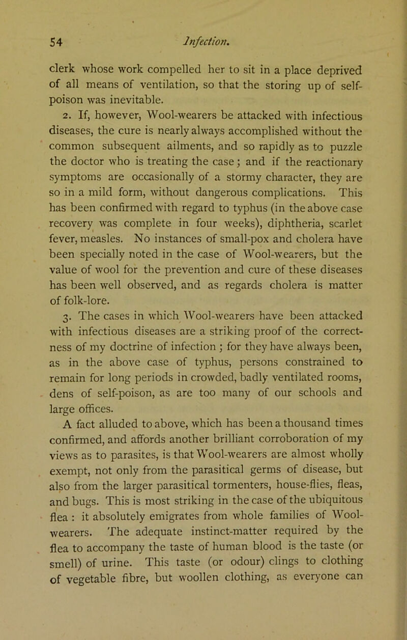 clerk whose work compelled her to sit in a place deprived of all means of ventilation, so that the storing up of self- poison was inevitable. 2. If, however. Wool-wearers be attacked with infectious diseases, the cure is nearly always accomplished without the common subsequent ailments, and so rapidly as to puzzle the doctor who is treating the case; and if the reactionary symptoms are occasionally of a stormy character, they are so in a mild form, without dangerous complications. This has been confirmed with regard to typhus (in the above case recovery was complete in four weeks), diphtheria, scarlet fever, measles. No instances of small-pox and cholera have been specially noted in the case of Wool-wearers, but the value of wool for the prevention and cure of these diseases has been well observed, and as regards cholera is matter of folk-lore. 3. The cases in which AVool-wearers have been attacked with infectious diseases are a striking proof of the correct- ness of my doctrine of infection ; for they have always been, as in the above case of typhus, persons constrained to remain for long periods in crowded, badly ventilated rooms, dens of self-poison, as are too many of our schools and large offices. A fact alluded to above, which has been a thousand times confirmed, and affords another brilliant corroboration of my views as to parasites, is that Wool-wearers are almost wholly exempt, not only from the parasitical germs of disease, but also from the larger parasitical tormenters, house-flies, fleas, and bugs. This is most striking in the case of the ubiquitous flea : it absolutely emigrates from whole families of Wool- wearers. The adequate instinct-matter required by the flea to accompany the taste of human blood is the taste (or smell) of urine. This taste (or odour) clings to clothing of vegetable fibre, but woollen clothing, as everyone can