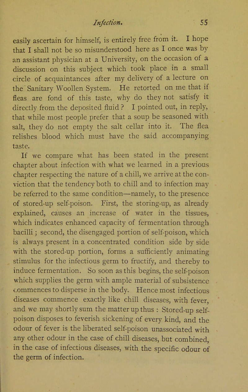 easily ascertain for himself, is entirely free from it. I hope that I shall not be so misunderstood here as I once was by an assistant physician at a University, on the occasion of a discussion on this subject which took place in a small circle of acquaintances after my delivery of a lecture on the Sanitary Woollen System. He retorted on me that if fleas are fond of this taste, why do they not satisfy it directly from the deposited fluid ? I pointed out, in reply, that while most people prefer that a soup be seasoned with salt, they do not empty the salt cellar into it. The flea relishes blood which must have the said accompanying taste. If we compare what has been stated in the present chapter about infection with what we learned in a previous chapter respecting the nature of a chill, we arrive at the con- viction that the tendency both to chill and to infection may be referred to the same condition—namely, to the presence of stored-up self-poison. First, the storing-up, as already explained, causes an increase of water in the tissues, which indicates enhanced capacity of fermentation through bacilli; second, the disengaged portion of self-poison, which is always present in a concentrated condition side by side with the stored-up portion, forms a sufficiently animating stimulus for the infectious germ to fructify, and thereby to induce fermentation. So soon as this begins, the self-poison which supplies the germ with ample material of subsistence commences to disperse in the body. Hence most infectious diseases commence exactly like chill diseases, with fever, and we may shortly sum the matter up thus : Stored-up self- poison disposes to feverish sickening of every kind, and the odour of fever is the liberated self-poison unassociated with any other odour in the case of chill diseases, but combined, in the case of infectious diseases, with the specific odour of the germ of infection.