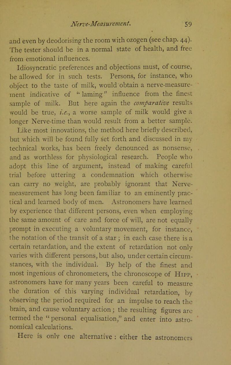 and even by deodorising the room with ozogen (see chap. 44). The tester should be in a normal state of health, and free from emotional influences. Idiosyncratic preferences and objections must, of course, be allowed for in such tests. Persons, for instance, who object to the taste of milk, would obtain a nerve-measure- ment indicative of “ laming ” influence from the fine.st .sample of milk. But here again the comparative results would be true, i.e., a worse sample of milk would give a longer Nerve-time than would result from a better sample. Like most innovations, the method here briefly described, but which will be found fully set forth and discussed in my technical Works, has been freely denounced as nonsense, and as worthless for physiological research. People who adopt this line of argument, instead of making careful trial before uttering a condemnation which otherwise can carry no weight, are probably ignorant that Nerve- measurement has long been familiar to an eminently prac- tical and learned body of men. Astronomers have learned by experience that different persons, even when employing the same amount of care and force of will, are not equally prompt in executing a voluntary movement, for instance, the notation of the transit of a star ; in each case there is a certain retardation, and the extent of retardation not only varies with different persons, but also, under certain circum- stances, with the individual. By help of the finest and most ingenious of chronometers, the chronoscope of Hipp, astronomers have for many years been careful to measure the duration of this varying individual retardation, by observing the period required for an impulse to reach the brain, and cause voluntary action; the resulting figures are termed the “ personal equalisation,” and enter into astro- nomical calculations. Here is only one alternative : either the astronomers