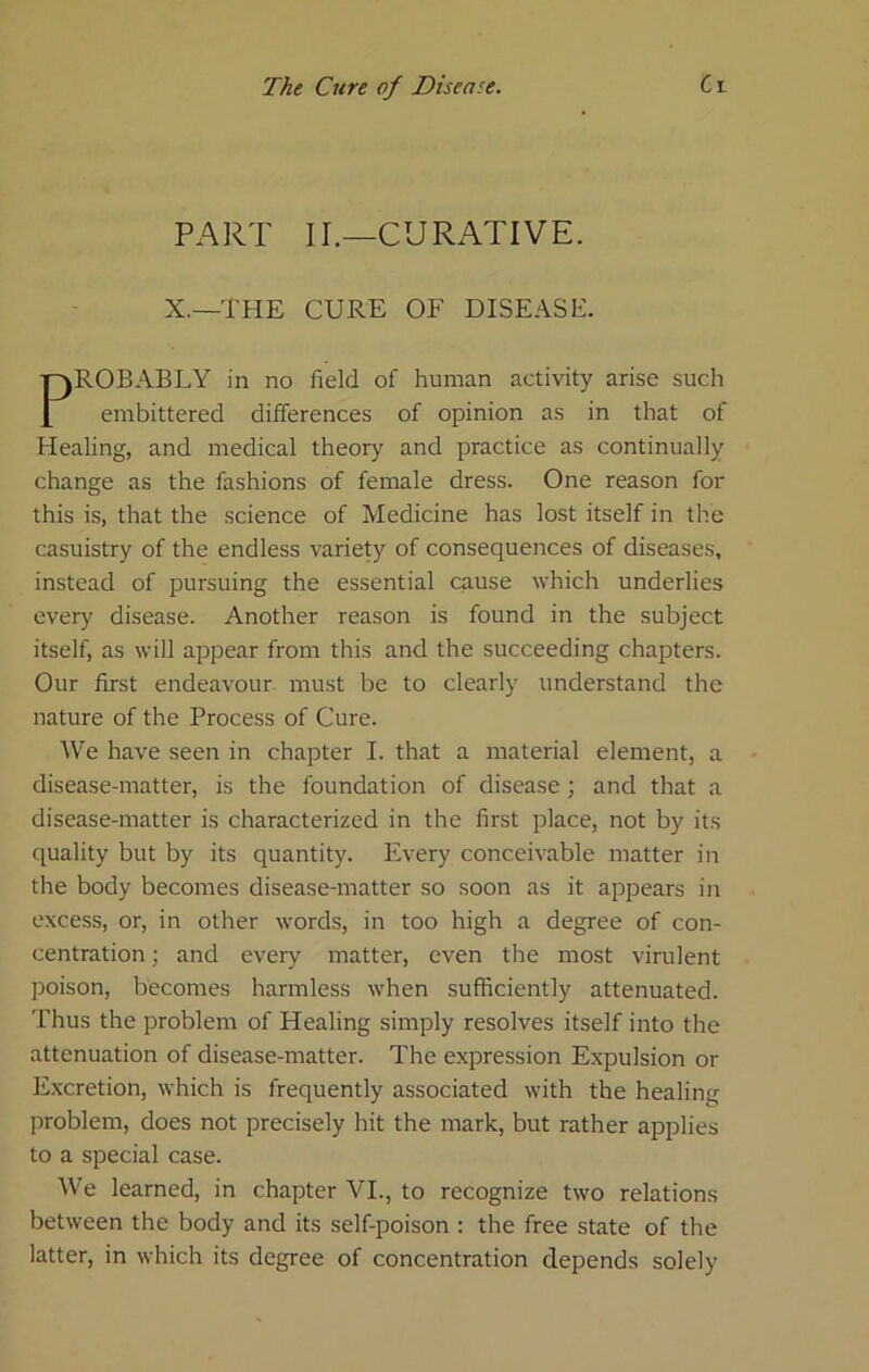 PART II.—CURATIVE. X.—THE CURE OF DISEASE. ROBABLY in no field of human activity arise such embittered differences of opinion as in that of Healing, and medical theory and practice as continually change as the fashions of female dress. One reason for this is, that the science of Medicine has lost itself in the casuistry of the endless variety of consequences of diseases, instead of pursuing the essential cause which underlies every disease. Another reason is found in the subject itself, as will appear from this and the succeeding chapters. Our first endeavour, must be to clearly understand the nature of the Process of Cure. We have seen in chapter I. that a material element, a disease-matter, is the foundation of disease; and that a disease-matter is characterized in the first place, not by its quality but by its quantity. Every conceivable matter in the body becomes disease-matter so soon as it appears in excess, or, in other words, in too high a degree of con- centration ; and every matter, even the most virulent poison, becomes harmless when sufficiently attenuated. Thus the problem of Healing simply resolves itself into the attenuation of disease-matter. The expression Expulsion or Excretion, which is frequently associated with the healing problem, does not precisely hit the mark, but rather applies to a special case. We learned, in chapter VI., to recognize two relations between the body and its self-poison : the free state of the latter, in which its degree of concentration depends solely