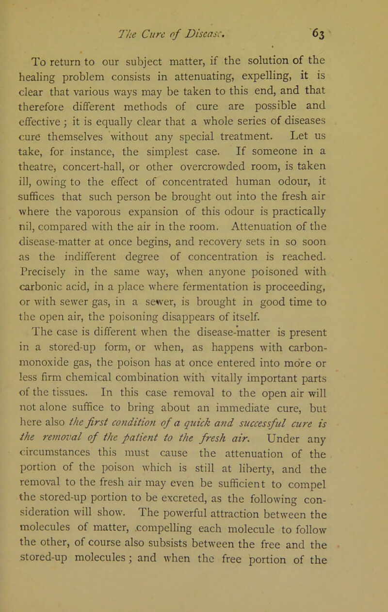 To return to our subject matter, if the solution of the healing problem consists in attenuating, expelling, it is clear that various ways may be taken to this end, and that therefore different methods of cure are possible and effective ; it is equally clear that a whole series of diseases cure themselves without any special treatment. Let us take, for instance, the simplest case. If someone in a theatre, concert-hall, or other overcrowded room, is taken ill, owing to the effect of concentrated human odour, it suffices that such person be brought out into the fresh air where the vaporous expansion of this odour is practically nil, compared with the air in the room. Attenuation of the disease-matter at once begins, and recovery sets in so soon as the indifferent degree of concentration is reached. Precisely in the same way, when anyone poisoned with carbonic acid, in a place where fermentation is proceeding, or with sewer gas, in a sewer, is brought in good time to the open air, the poisoning disappears of itself. The case is different when the disease-matter is present in a stored-up form, or when, as happens with carbon- monoxide gas, the poison has at once entered into more or less firm chemical combination with vitally important parts of the tissues. In this case removal to the open air will not alone suffice to bring about an immediate cure, but here also the first conditioji of a quick atid successful cure is the removal of the patient to the fresh air. Under any circumstances this must cause the attenuation of the portion of the poison which is still at liberty, and the removal to the fresh air may even be sufficient to compel the stored-up portion to be excreted, as the following con- sideration will show. The powerful attraction between the molecules of matter, compelling each molecule to follow the other, of course also subsists between the free and the stored-up molecules; and when the free portion of the