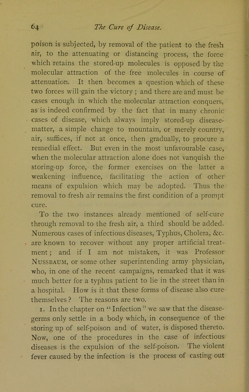poison is subjected, by removal of the patient to the fresh air, to the attenuating or distancing process, the force ■which retains the stored-up molecules is opposed by the molecular attraction of the free molecules in course of attenuation. It then becomes a question which of these two forces will gain the victory ; and there are and must be cases enough in which the molecular attraction conquers, as'is indeed confirmed by the fact that in many chronic cases of disease, w'hich always imply stored-up disease- matter, a simple change to mountain, or merely country, air, suffices, if not at once, then gradually, to procure a remedial effect. But even in the most unfavourable case, when the molecular attraction alone does not vanquish the storing-up force, the former exercises on the latter a weakening influence, facilitating the action of other means of expulsion which may be adopted. Thus the removal to fresh air remains the first condition of a prompt cure. To the two instances already mentioned of self-cure through removal to the fresh air, a third should be added. Numerous cases of infectious diseases. Typhus, Cholera, &c. . are known to recover without any proper artificial treat- ment ; and if I am not mistaken, it was Professor Nussbaum, or some other superintending army physician, who, in one of the recent campaigns, remarked that it was much better for a typhus patient to lie in the street than in a hospital. How is it that these forms of disease also cure themselves ? The reasons are two. I. In the chapter on “ Infection ” we saw that the disease- germs only settle in a body which, in consequence of the storing up of self-poison and of water, is disposed thereto. Now, one of the procedures in the case of infectious diseases is the expulsion of the self-poison. The violent fever caused by the infection is the process of casting out