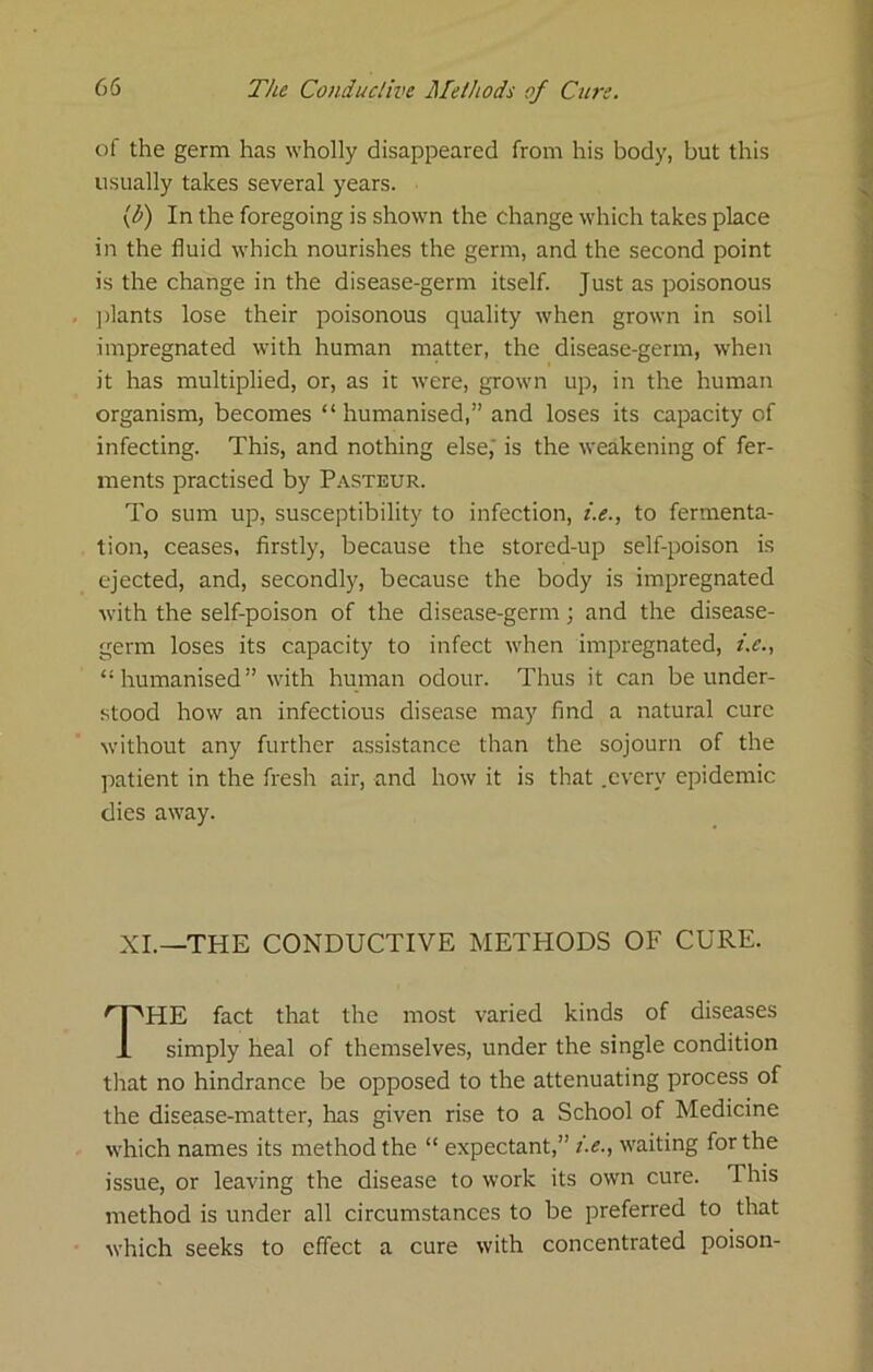 of the germ has wholly disappeared from his body, but this usually takes several years. \b) In the foregoing is shown the change which takes place in the fluid which nourishes the germ, and the second point is the change in the disease-germ itself. Just as poisonous ])lants lose their poisonous quality when grown in soil impregnated with human matter, the disease-germ, when it has multiplied, or, as it were, grown up, in the human organism, becomes “ humanised,” and loses its capacity of infecting. This, and nothing else,' is the weakening of fer- ments practised by Pasteur. To sum up, susceptibility to infection, i.e., to fermenta- tion, ceases, firstly, because the stored-up self-poison is ejected, and, secondly, because the body is impregnated with the self-poison of the disease-germ; and the disease- germ loses its capacity to infect when impregnated, t.e., “ humanised ” with human odour. Thus it can be under- stood how an infectious disease may find a natural cure without any further assistance than the sojourn of the patient in the fresh air, and how it is that .every epidemic dies away. XL—THE CONDUCTIVE METHODS OF CURE. The fact that the most varied kinds of diseases simply heal of themselves, under the single condition that no hindrance be opposed to the attenuating process of the disease-matter, has given rise to a School of Medicine which names its method the “ expectant,” he., waiting for the issue, or leaving the disease to work its own cure. This method is under all circumstances to be preferred to that which seeks to effect a cure with concentrated poison-