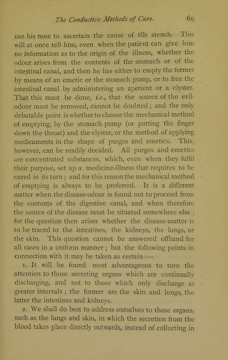 use his nose to ascertain the cause of the stench. This will at once tell him, even when the patient can give him no information as to the origin of the illness, whether the odour arises from the contents of the stomach or of the intestinal canal, and then he has either to empty the former by-means of an emetic or the stomach pump, or to free the intestinal canal by administering an aperient or a clyster. That this must be done, i.c., that the source of the evil- odour must be removed, cannot be doubted; and the only debatable point is whether to choose the mechanical method of emptying, by the stomach pump (or putting the finger down the throat) and the clyster, or the method of applying medicaments in the shape of purges and emetics. This, however, can be readily decided. All purges and emetics are concentrated substances, which, even when they fulfil their purpose, set up a medicine-illness that requires to be cured in its turn ; and for this reason the mechanical method of emptying is always to be preferred. It is a different matter when the disease-odour is found not to proceed from the contents of the digestive canal, and when therefore the source of the disease must be situated somewhere else ; for the question then arises whether the disease-matter is to be traced to the intestines, the kidneys, the lungs, or the skin. This question cannot be answered offliand for all cases in a uniform manner ; but the following points in connection with it may be taken as certain :— 1. It will be found most advantageous to turn the attention to those secreting organs which are continually discharging, and not to those which only discharge at greater intervals ; the former are the skin and lungs, the latter the intestines and kidneys. 2. We shall do best to address ourselves to those organs, such as the lungs and skin, in which the secretion from the blood takes place directly outwards, instead of collecting in