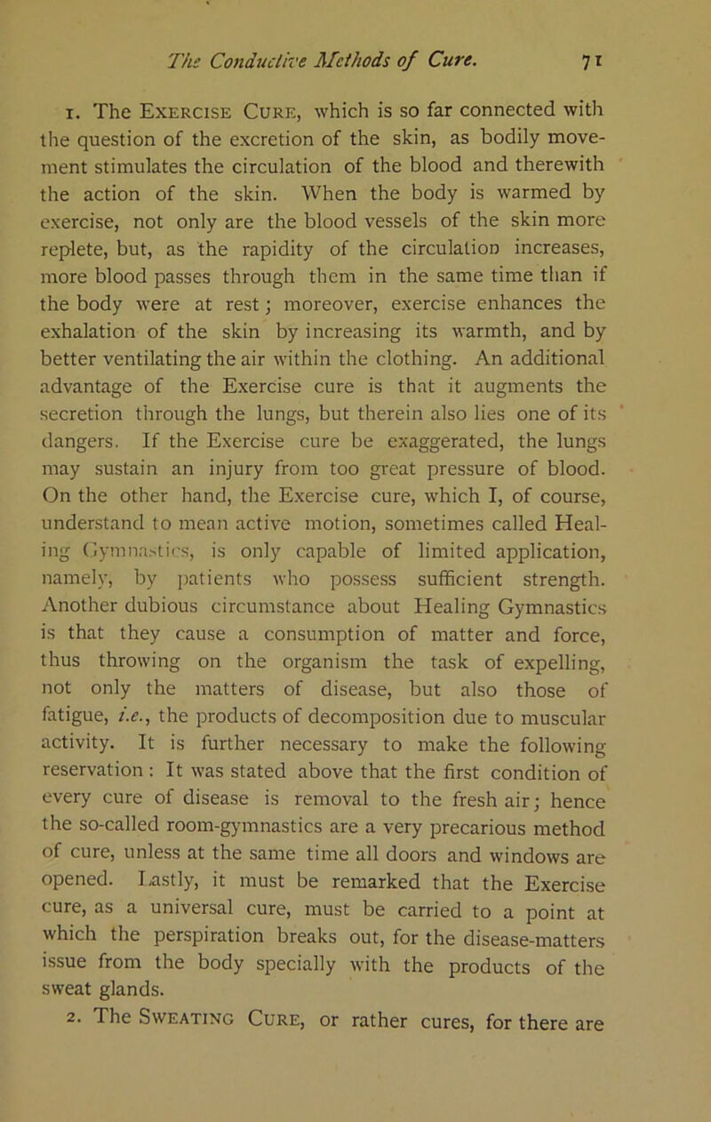 I. The Exercise Cure, which is so far connected with the question of the excretion of the skin, as bodily move- ment stimulates the circulation of the blood and therewith the action of the skin. When the body is warmed by exercise, not only are the blood vessels of the skin more replete, but, as the rapidity of the circulation increases, more blood passes through them in the same time than if the body were at rest; moreover, exercise enhances the exhalation of the skin by increasing its warmth, and by better ventilating the air within the clothing. An additional advantage of the Exercise cure is that it augments the secretion through the lungs, but therein also lies one of its dangers. If the Exercise cure be exaggerated, the lungs may sustain an injury from too great pressure of blood. On the other hand, the Exercise cure, w'hich I, of course, understand to mean active motion, sometimes called Heal- ing Oymnastirs, is only capable of limited application, namely, by jiatients who possess sufficient strength. Another dubious circumstance about Healing Gymnastics is that they cause a consumption of matter and force, thus throwing on the organism the task of expelling, not only the matters of disease, but also those of fatigue, i.e., the products of decomposition due to muscular activity. It is further necessary to make the following reservation : It was stated above that the first condition of every cure of disease is removal to the fresh air; hence the so-called room-gymnastics are a very precarious method of cure, unless at the same time all doors and windows are opened. I.astly, it must be remarked that the Exercise cure, as a universal cure, must be carried to a point at which the perspiration breaks out, for the disease-matters issue from the body specially with the products of the sweat glands. 2- The Sweating Cure, or rather cures, for there are