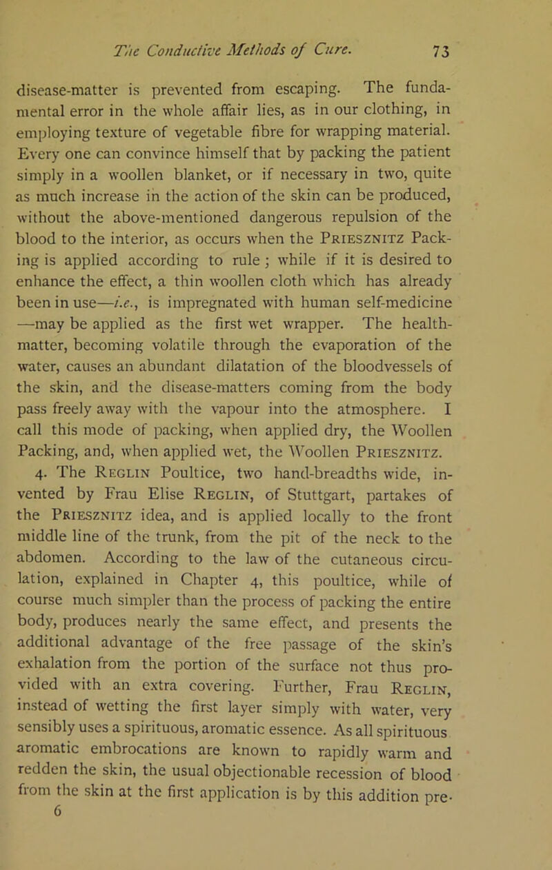 disease-matter is prevented from escaping. The funda- mental error in the whole affair lies, as in our clothing, in employing texture of vegetable fibre for wrapping material. Every one can convince himself that by packing the patient simply in a woollen blanket, or if necessary in two, quite as much increase in the action of the skin can be produced, without the above-mentioned dangerous repulsion of the blood to the interior, as occurs when the Priesznitz Pack- ing is applied according to rule ; while if it is desired to enhance the effect, a thin woollen cloth which has already been in use—i.e., is impregnated with human self-medicine —may be applied as the first wet wrapper. The health- matter, becoming volatile through the evaporation of the water, causes an abundant dilatation of the bloodvessels of the skin, and the disease-matters coming from the body pass freely away with the vapour into the atmosphere. I call this mode of packing, when applied dry, the Woollen Packing, and, when applied wet, the AVoollen Priesznitz. 4. The Reglin Poultice, two hand-breadths wide, in- vented by Frau Elise Reglin, of Stuttgart, partakes of the Priesznitz idea, and is applied locally to the front middle line of the trunk, from the pit of the neck to the abdomen. According to the law of the cutaneous circu- lation, explained in Chapter 4, this poultice, while of course much simpler than the process of packing the entire body, produces nearly the same effect, and presents the additional advantage of the free passage of the skin’s exhalation from the portion of the surface not thus pro- vided with an extra covering. Further, Frau Reglin, instead of wetting the first layer simply with water, very sensibly uses a spirituous, aromatic essence. As all spirituous aromatic embrocations are known to rapidly warm and redden the skin, the usual objectionable recession of blood from the skin at the first application is by this addition pre- 6