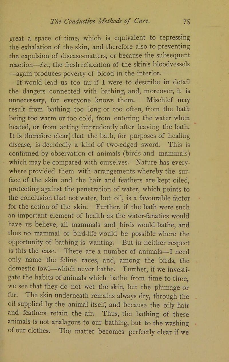 great a space of time, which is equivalent to repressing the exhalation of the skin, and therefore also to preventing the expulsion of disease-matters, or because the subsequent reaction—i.e., the fresh relaxation of the skin’s bloodvessels —again produces poverty of blood in the interior. It'would lead us too far if I were to describe in detail the dangers connected with bathing, and, moreover, it is unnecessary, for everyone knows them. Mischief may result from bathing too long or too often, from the bath being too warm or too cold, from entering the water when heated, or from acting imprudently after leaving the bath. It is therefore clear] that the bath, for purposes of healing disease, is decidedly a kind of two-edged sword. This is confirmed by observation of animals (birds and mammals) which may be compared with ourselves. Nature has every- where provided them with arrangements whereby the sur- face of the skin and the hair and feathers are kept oiled, protecting against the penetration of water, which points to the conclusion that not water, but oil, is a favourable factor for the action of the skin. Further, if the bath were such an important element of health as the water-fanatics would have us believe, all mammals and birds would bathe, and thus no mammal or bird-life would be possible where the opportunity of bathing is wanting. But in neither respect is this the case. There are a number of animals—I need only name the feline races, and, among the birds, the domestic fowl—which never bathe. Further, if we investi- gate the habits of animals which bathe from time to time, we see that they do not wet the skin, but the plumage or fur. The skin underneath remains always dry, through the oil supplied by the animal itself, and because the oily hair and feathers retain the air. Thus, the bathing of these animals is not analagous to our bathing, but to the washing of our clothes. The matter becomes perfectly clear if we