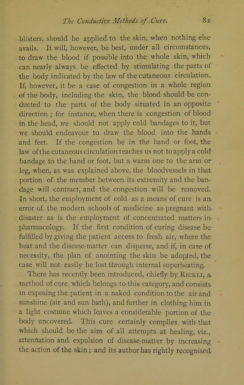 blisters, should be applied to the skin, when nothing else avails. It will, however, be best, under all circumstances, to draw the blood if possible into the whole skin, which can nearly always be effected by stimulating the parts of the body indicated by the law of the cutaneous circulation.. Iff however, it be a case of congestion in a whole region of the body, including the skin, the blood should be con- ducted to the parts of the body situated in an opposite- direction ; for instance, when there is congestion of blood- in the head, we should not apply cold bandages to it, but we should endeavour to draw the blood into the hands and feet. If the congestion be in the hand or foot, the law of the cutaneous circulation teaches us not to apply a cold bandage to the hand or foot, but a warm one to the arm or leg, when, as was explained above, the bloodvessels in that portion of the member between its extremity and the ban- dage will contract, and the congestion will be removed. In short, the employment of cold as a means of cure is am error of the modern schools of medicine as pregnant with- disaster as is the employment of concentrated matters in pharmacology. If the first condition of curing disease be- fulfilled by giving the patient access to fresh air, where the heat and the disease-matter can disperse, and if, in case of necessity, the plan of anointing the skin be adopted, the case will not easily be lost through internal superheating. There has recently been introduced, chiefly by Rickli, a. method of cure which belongs to this category, and consists in exposing the patient in a naked condition to the air and sunshine (air and sun bath), and further in clothing him in a light costume which leaves a considerable portion of the body uncovered. This cure certainly complies with that which should be the aim of all attempts at healing, viz., attenuation and expulsion of disease-matter by increasing the action of the skin ; and its author has rightly recognised