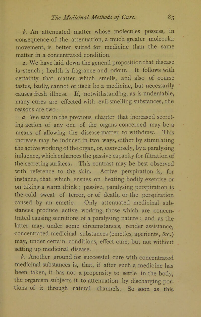 b. An attenuated matter whose molecules possess, in <onsequence of the attenuation, a much greater molecular movement, is better suited for medicine than the same matter in a concentrated condition. 2. We have laid down the general proposition that disease is stench ; health is fragrance and odour. It follows with •certainty that matter which smells, and also of course tastes, badly, cannot of itself be a medicine, but necessarily causes fresh illness. If, notwithstanding, as is undeniable, many cures are effected wdth evil-smelling substances, the reasons are two: a. AVe saw in the previous chapter tliat increased secret- ing action of any one of the organs concerned may be a means of allowing the disease-matter to withdraw. This increase may be induced in two ways, either by stimulating the active working of the organ, or, conversely, by a paralysing influence, which enhances the passive capacity for filtration of the secreting surfaces. This contrast may be best observed with reference to the skin. Active perspiration is, for instance, that which ensues on heating bodily exercise or on taking a warm drink ; passive, paralysing perspiration is the cold sweat of terror, or of death, or the perspiration ■caused by an emetic. Only attenuated medicinal sub- stances produce active working, those which are concen- trated causing secretions of a paralysing nature ; and as the latter may, under some circumstances, render assistance, ■concentrated medicinal substances (emetics, aperients, &c.) may, under certain conditions, effect cure, but not without setting up medicinal disease. b. Another ground for successful cure with concentrated medicinal substances is, that, if after such a medicine has been taken, it has not a propensity to settle in the body, the organism subjects it to attenuation by discharging por- tions of it through natural channels. So soon as this