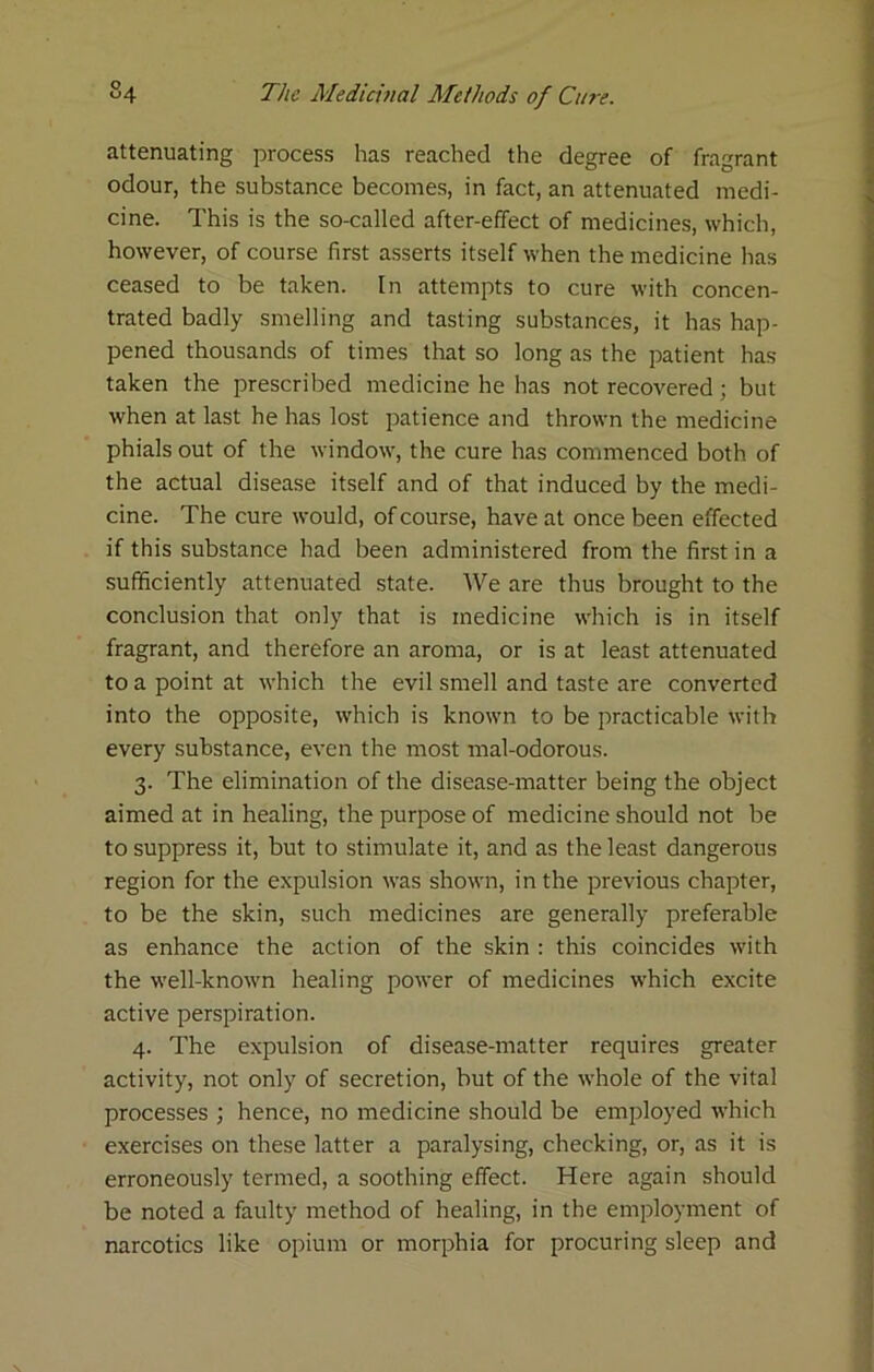 attenuating process has reached the degree of fragrant odour, the substance becomes, in fact, an attenuated medi- cine. This is the so-called after-effect of medicines, which, however, of course first asserts itself when the medicine has ceased to be taken. In attempts to cure with concen- trated badly smelling and tasting substances, it has hap- pened thousands of times that so long as the patient has taken the prescribed medicine he has not recovered; but when at last he has lost patience and thrown the medicine phials out of the window, the cure has commenced both of the actual disease itself and of that induced by the medi- cine. The cure would, of course, have at once been effected if this substance had been administered from the first in a sufficiently attenuated state. We are thus brought to the conclusion that only that is medicine which is in itself fragrant, and therefore an aroma, or is at least attenuated to a point at which the evil smell and taste are converted into the opposite, which is known to be practicable with every substance, even the most mal-odorous. 3. The elimination of the disease-matter being the object aimed at in healing, the purpose of medicine should not be to suppress it, but to stimulate it, and as the least dangerous region for the expulsion was shown, in the previous chapter, to be the skin, such medicines are generally preferable as enhance the action of the skin : this coincides with the well-known healing power of medicines which excite active perspiration. 4. The expulsion of disease-matter requires greater activity, not only of secretion, but of the whole of the vital processes ; hence, no medicine should be employed which exercises on these latter a paralysing, checking, or, as it is erroneously termed, a soothing effect. Here again should be noted a faulty method of healing, in the employment of narcotics like opium or morphia for procuring sleep and