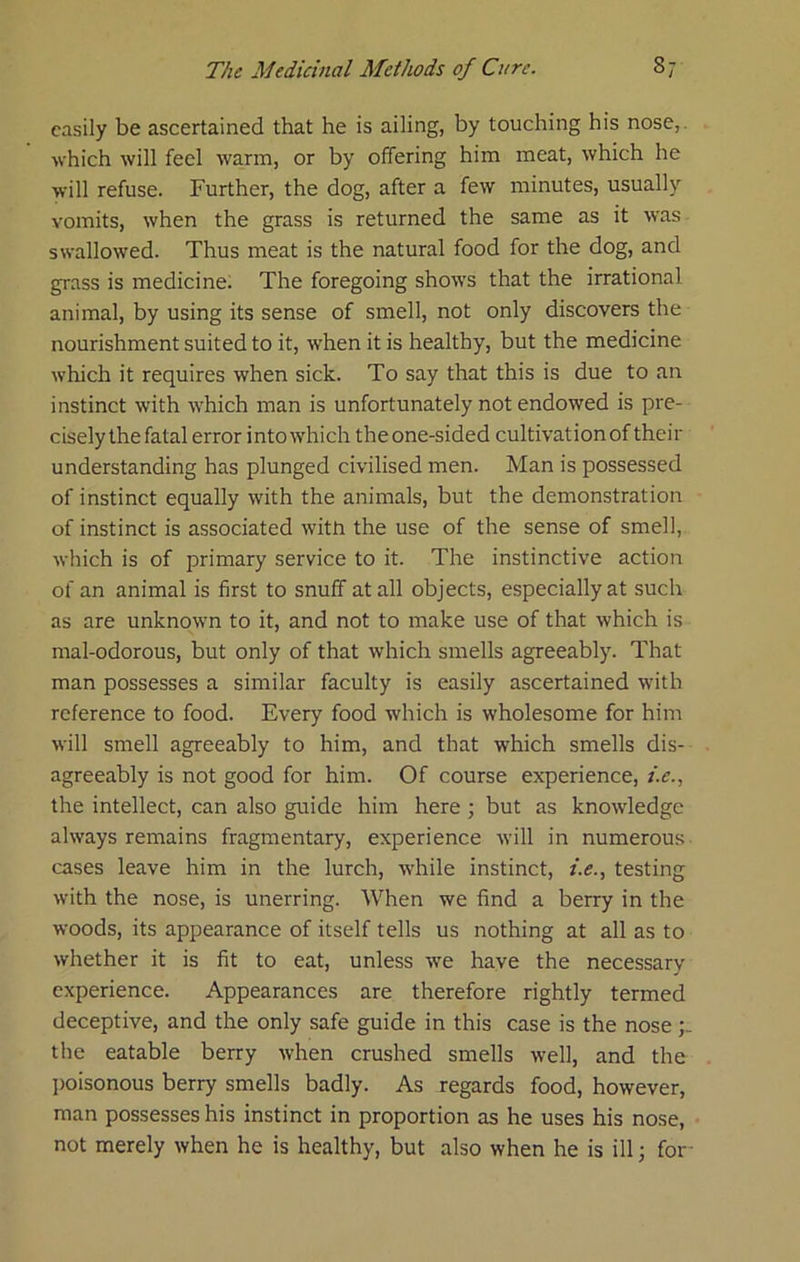 casily be ascertained that he is ailing, by touching his nose,, ■which will feel warm, or by offering him meat, which he ■will refuse. Further, the dog, after a few minutes, usually vomits, when the grass is returned the same as it was swallowed. Thus meat is the natural food for the dog, and grass is medicine; The foregoing shows that the irrational animal, by using its sense of smell, not only discovers the nourishment suited to it, when it is healthy, but the medicine which it requires when sick. To say that this is due to an instinct with which man is unfortunately not endowed is pre- cisely the fatal error into which the one-sided cultivation of their understanding has plunged civilised men. Man is possessed of instinct equally with the animals, but the demonstration of instinct is associated with the use of the sense of smell, which is of primary service to it. The instinctive action of an animal is first to snuff at all objects, especially at such as are unknown to it, and not to make use of that which is mal-odorous, but only of that which smells agreeably. That man possesses a similar faculty is easily ascertained with reference to food. Every food which is wholesome for him will smell agreeably to him, and that which smells dis- agreeably is not good for him. Of course experience, /.<r., the intellect, can also guide him here ; but as knowledge always remains fragmentary, experience will in numerous cases leave him in the lurch, while instinct, i.e., testing with the nose, is unerring. When we find a berry in the woods, its appearance of itself tells us nothing at all as to whether it is fit to eat, unless ■we have the necessary experience. Appearances are therefore rightly termed deceptive, and the only safe guide in this case is the nose the eatable berry when crushed smells well, and the l>oisonous berry smells badly. As regards food, however, man possesses his instinct in proportion as he uses his nose, not merely when he is healthy, but also when he is ill; foi-