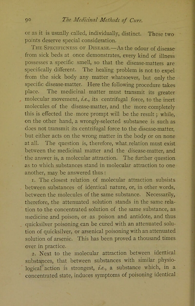 or as it is usually called, individually, distinct. These two points deserve special consideration. The Specificness of Disease.—As the odour of disease from sick beds at once demonstrates, every kind of illness possesses a specific smell, so that the disease-matters are specifically different. The healing problem is not to expel from the sick body any matter whatsoever, but only the specific disease-matter. Here the following procedure takes place. The medicinal matter must transmit its greater molecular movement, /.f., its centrifugal force, to the inert molecules of the disease-matter, and the more completely this is effected the more prompt will be the result; while, on the other hand, a wrongly-selected substance is such as does not transmit its centrifugal force to the disease-matter, but either acts on the wrong matter in the body or on none at all. The question is, therefore, what.relation must exist between the medicinal matter and the disease-matter, and the answer is, a molecular attraction. The further question as to which substances stand in molecular attraction to one another, may be answered thus : 1. The closest relation of molecular attraction subsists between substances of identical nature, or, in other words, between the molecules of the same substance. Necessarily, therefore, the attenuated solution stands in the same rela- tion to the concentrated solution of the same substance, as medicine and poison, or as poison and antidote, and thus quicksilver poisoning can be cured with an attenuated solu- tion of quicksilver, or arsenical poisoning with an attenuated solution of arsenic. This has been proved a thousand times over in practice. 2. Next to the molecular attraction between identical substances, that between substances with similar physio- logical action is strongest, />., a substance which, in a concentrated state, induces symptoms of poisoning identical