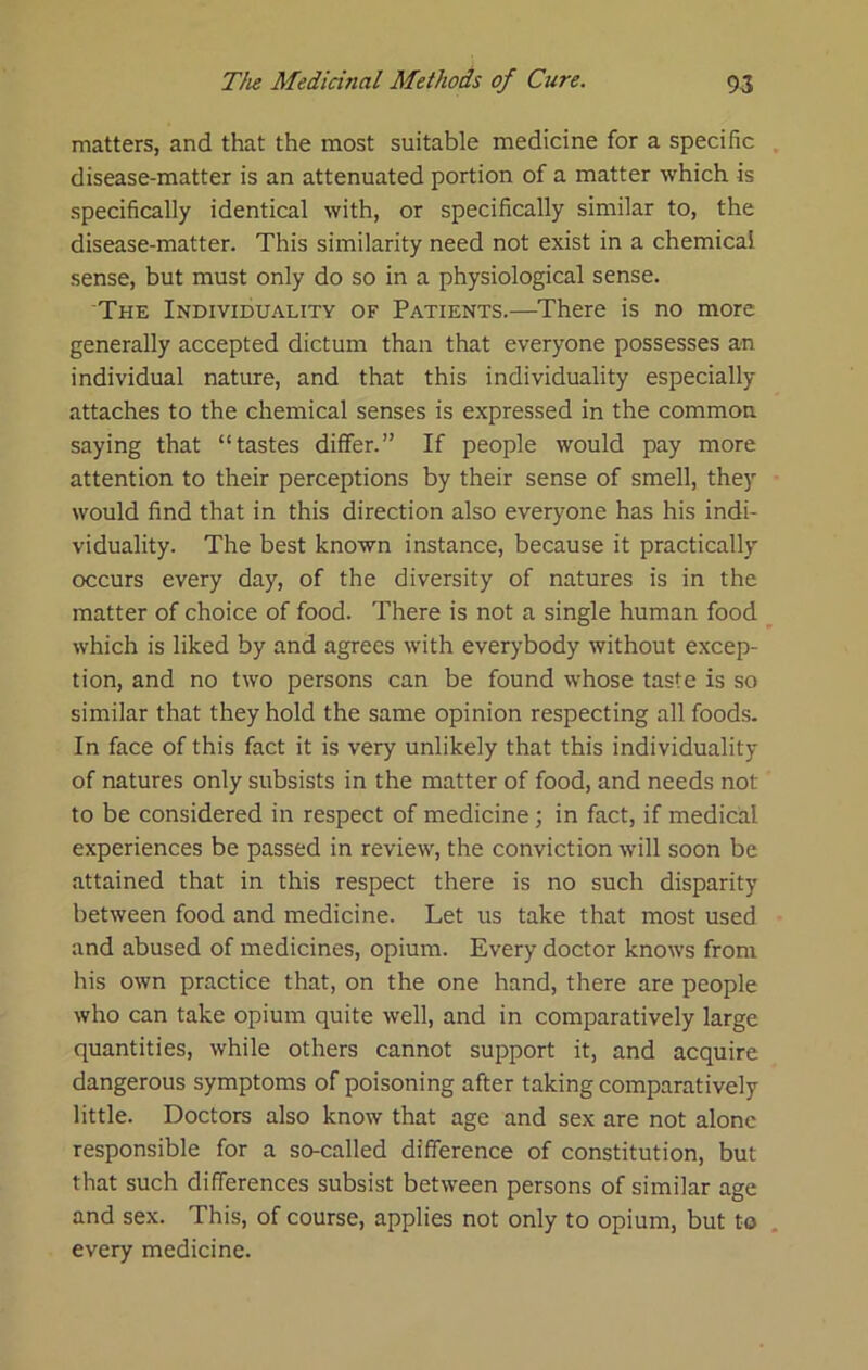 matters, and that the most suitable medicine for a specific disease-matter is an attenuated portion of a matter which is specifically identical with, or specifically similar to, the disease-matter. This similarity need not exist in a chemical sense, but must only do so in a physiological sense. The Individuality of Patients.—There is no more generally accepted dictum than that everyone possesses an individual nature, and that this individuality especially attaches to the chemical senses is expressed in the common saying that “tastes differ.” If people would pay more attention to their perceptions by their sense of smell, they would find that in this direction also everyone has his indi- viduality. The best known instance, because it practically occurs every day, of the diversity of natures is in the matter of choice of food. There is not a single human food which is liked by and agrees with everybody without excep- tion, and no two persons can be found whose taste is so similar that they hold the same opinion respecting all foods. In face of this fact it is very unlikely that this individuality of natures only subsists in the matter of food, and needs not to be considered in respect of medicine; in fact, if medical experiences be passed in review, the conviction will soon be attained that in this respect there is no such disparity between food and medicine. Let us take that most used and abused of medicines, opium. Every doctor knows from his own practice that, on the one hand, there are people who can take opium quite well, and in comparatively large quantities, while others cannot support it, and acquire dangerous symptoms of poisoning after taking comparatively little. Doctors also know that age and sex are not alone responsible for a so-called difference of constitution, but that such differences subsist between persons of similar age and sex. This, of course, applies not only to opium, but to every medicine.